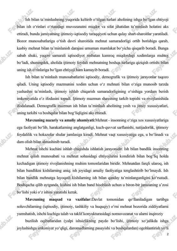 ta’minlash aholining yosh va jinsiy xususiyatlari, uning tarkibi va boshqalar bilan bog‘liqligini aks ettiradi. mavzuning nazariy va amaliy ahamiyati:mehnat - insonning o‘ziga xos xususiyatlariga ega faoliyati bo‘lib, harakatlarning anglatganligi, kuch-quvvat sarflanishi, natijadorlik, ijtimoiy foydalilik va hokazolar shular jumlasiga kiradi. mehnat vaqt xususiyatiga ega, u bo‘linadi va dam olish bilan almashinib turadi. mehnat ishchi kuchini ishlab chiqishda ishlatish jarayonidir. ish bilan bandlik insonning mehnat qilish munosabati va mehnat sohasidagi ehtiyojlarini kondirish bilan bog‘liq holda kechadigan ijtimoiy rivojlanishning muhim tomonlaridan biridir. mehnatdan farqli ularoq, ish bilan bandlikni kishilarning aniq; ish joyidagi amaliy faoliyatiga tenglashtirib bo‘lmaydi. ish bilan bandlik mehnatga layoqatli kishilarning ish bilan qanday ta’minlanganligini ko‘rsatadi. boshqacha qilib aytganda, kishini ish bilan band hisoblash uchun u biron-bir jamoaning a’zosi bo‘lishi yoki o‘z ishini yaratishi kerak. mavzuning maqsad va vazifalar:davlat tomonidan qo‘llaniladigan tartibga soluvchilarning (iqtisodiy, ijtimoiy, tashkiliy va huquqiy) o‘rni mehnat bozorida ziddiyatlarni yumshatish, ishchi kuchiga talab va taklif konyukturasidagi nomuvozanat va ularni …