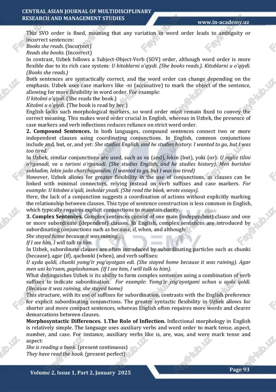 received: 27th janyary 2025 accepted:29th january 2025 published:30th january 2025 this article examines the comparative typology of sentence structures in english and uzbek, focusing on the syntactic and morphological differences between these languages. english, a germanic, analytic language, heavily relies on word order and auxiliary verbs to express grammatical relationships, while uzbek, a turkic, agglutinative language, utilizes a complex system of affixes and word-order flexibility. by comparing simple, compound, and complex sentences, this paper highlights the linguistic structures of both languages. the study reveals how typological features such as inflection, word order, and syntactic markers contribute to differences in sentence formation, providing insights into language learning, translation, and computational linguistics. keywords comparative linguistics, typology, english language, uzbek language, morphological structure, syntax, word order, analytic language, agglutinative language, case system, linguistic universals. page 93 central asian journal of multidisciplinary research andmanagement studies volume 2, issue 1, part 2, january 2025 www.in-academy.uz …
