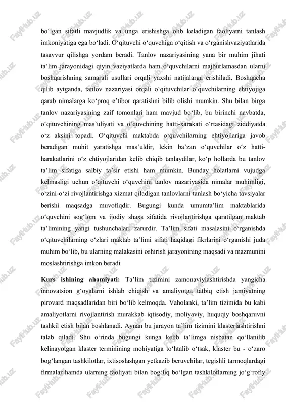 shga qaratilgan maktab ta’limining yangi tushunchalari zarurdir. ta’lim sifati masalasini o‘rganishda o‘qituvchilarning o‘zlari maktab ta’limi sifati haqidagi fikrlarini o‘rganishi juda muhim bo‘lib, bu ularning malakasini oshirish jarayonining maqsadi va mazmunini moslashtirishga imkon beradi kurs ishining ahamiyati: ta’lim tizimini zamonaviylashtirishda yangicha innovatsion g‘oyalarni ishlab chiqish va amaliyotga tatbiq etish jamiyatning pirovard maqsadlaridan biri bo‘lib kelmoqda. vaholanki, ta’lim tizimida bu kabi amaliyotlarni rivojlantirish murakkab iqtisodiy, moliyaviy, huquqiy boshqaruvni tashkil etish bilan boshlanadi. aynan bu jarayon ta’lim tizimini klasterlashtirishni talab qiladi. shu o‘rinda bugungi kunga kelib ta’limga nisbatan qo‘llanilib kelinayotgan klaster terminining mohiyatiga to‘htalib o‘tsak, klaster bu - o‘zaro bog‘langan tashkilotlar, ixtisoslashgan yetkazib beruvchilar, tegishli tarmoqlardagi firmalar hamda ularning faoliyati bilan bog‘liq bo‘lgan tashkilotlarning jo‘g‘rofiy belgi bo‘yicha birlashtirilgan guruhidir. ta’limga nisbatan esa klaster modeli ta’lim-fan-ishlab chiqarish tizimida innovatsiyalarni qo‘llabquvvatlashni shakllantirish vositasi, raqobatbardosh samaradorlikka erishishdan manfaatdor bo‘lgan soha (ta’lim, iqtisodiyot va b.)lar birlashishining tashkiliy shakllarini kuchaytirish mexanizmidir. kurs ishining vazifalari: ta’lim jarayonining ta’lim samaradorligini …