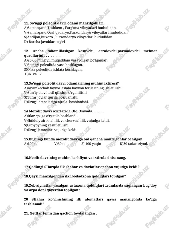 oleolit davri odamlarining muhim ixtirosi? a)kiyimkechak tayyorlashda hayvon terilarining ishlatilishi. v)sun’iy olov hosil qilishni o’rganilishi. s)turar joylar qurila boshlanishi. d)urug’ jamoalariga ajrala boshlanishi. 14.mezolit davri oxirlarida old osiyoda............ a)itlar qo’lga o’rgatila boshlandi. v)ibtidoiy ziroatchilik va chorvachilik vujudga keldi. s)o’q-yoyning kashf etilishi. d)urug’-jamoalari vujudga keldi. 15.bugungi kunda mezolit davriga oid qancha manzilgohlar ochilgan. a)100 ta v)30 ta s) 100 yaqin d)30 tadan ziyod. 16.neolit davrining muhim kashfiyot va ixtirolarinisanang. 17 qadimgi sharqda ilk shahar va davlatlar qachon vujudga keldi? 18.qaysi manzilgohdan ilk ibodadxona qoldiqlari topilgan? 19.zeb-ziynatlar yasalgan ustaxona qoldiqlari ,xumlarda saqlangan bug’doy va arpa doni qayerdan topilgan? 20 shahar ko’rinishining ilk alomatlari qaysi manzilgohda ko’zga tashlanadi? 21. xettlar temirdan qachon foydalangan . 22.xetlardan so’ng temirdan qaysi hududlar foydalangan. 23.temirdan zeb-ziynat buyumlari ..... topilgan 24.qadimda diniy marosimlar kimlar tamonidan ijro etilgan. 25.qochandan boshlab o’lkamiz aholisi qadimgi sharqning turli o’lkalari bilan yaqin aloqada bo’la boshlagan? 6 sinflar uchun tarix fanidan testlar ( ii …