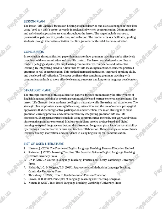 ion. communicative and task-based approaches are used throughout the lesson. the stages include warm-up, presentation, pair practice, production, and reflection. the teacher acts as a facilitator, guiding students through interactive activities that link grammar with real-life communication. conclusion in conclusion, this qualification paper demonstrates how grammar teaching can be effectively combined with communication and real-life context. the lesson was designed according to modern pedagogical principles emphasizing communicative competence and interactive learning. by integrating 'used to / didn’t use to' into meaningful activities, students practiced grammar in real communication. this method increased motivation, improved speaking skills, and developed self-reflection. the paper confirms that combining grammar teaching with communication leads to more effective learning outcomes and long-term language development. strategic plans the strategic direction of this qualification paper is focused on improving the effectiveness of english language teaching by creating a communicative and learner-centered environment. the lesson 'life changes' helps students use …