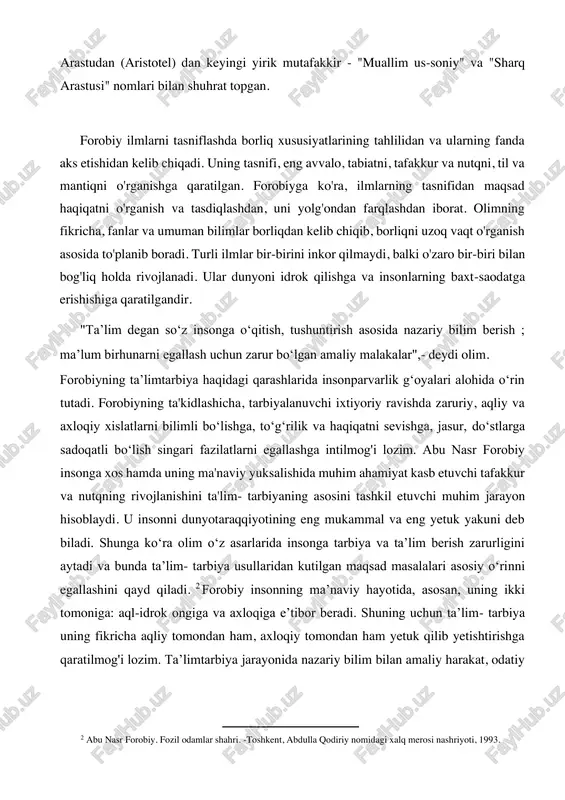 rastudan (aristotel) dan keyingi yirik mutafakkir - "muallim us-soniy" va "sharq arastusi" nomlari bilan shuhrat topgan. forobiy ilmlarni tasniflashda borliq xususiyatlarining tahlilidan va ularning fanda aks etishidan kelib chiqadi. uning tasnifi, eng avvalo, tabiatni, tafakkur va nutqni, til va mantiqni o'rganishga qaratilgan. forobiyga ko'ra, ilmlarning tasnifidan maqsad haqiqatni o'rganish va tasdiqlashdan, uni yolg'ondan farqlashdan iborat. olimning fikricha, fanlar va umuman bilimlar borliqdan kelib chiqib, borliqni uzoq vaqt o'rganish asosida to'planib boradi. turli ilmlar bir-birini inkor qilmaydi, balki o'zaro bir-biri bilan bog'liq holda rivojlanadi. ular dunyoni idrok qilishga va insonlarning baxt-saodatga erishishiga qaratilgandir. "taʼlim degan soʻz insonga oʻqitish, tushuntirish asosida nazariy bilim berish ; maʼlum birhunarni egallash uchun zarur boʻlgan amaliy malakalar",- deydi olim. forobiyning taʼlimtarbiya haqidagi qarashlarida insonparvarlik gʻoyalari alohida oʻrin tutadi. forobiyning ta'kidlashicha, tarbiyalanuvchi ixtiyoriy ravishda zaruriy, aqliy va axloqiy xislatlarni bilimli boʻlishga, toʻgʻrilik va haqiqatni sevishga, jasur, doʻstlarga sadoqatli boʻlish singari fazilatlarni egallashga intilmog'i lozim. abu nasr forobiy …