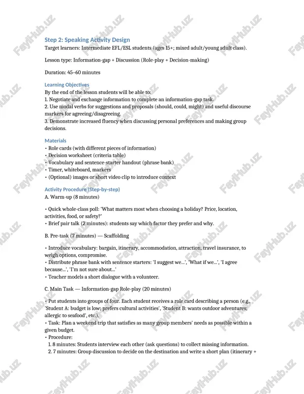 micro-teaching and focus-on-form activities after fluency tasks. step 2: speaking activity design target learners: intermediate efl/esl students (ages 15+; mixed adult/young adult class). lesson type: information-gap + discussion (role-play + decision-making) duration: 45–60 minutes learning objectives by the end of the lesson students will be able to: 1. negotiate and exchange information to complete an information-gap task. 2. use modal verbs for suggestions and proposals (should, could, might) and useful discourse markers for agreeing/disagreeing. 3. demonstrate increased fluency when discussing personal preferences and making group decisions. materials • role cards (with different pieces of information) • decision worksheet (criteria table) • vocabulary and sentence-starter handout (phrase bank) • timer, whiteboard, markers • (optional) images or short video clip to introduce context activity procedure (step-by-step) a. warm-up (8 minutes) • quick whole-class poll: 'what matters most when choosing a holiday? price, location, activities, food, or safety?' • brief pair talk (2 …