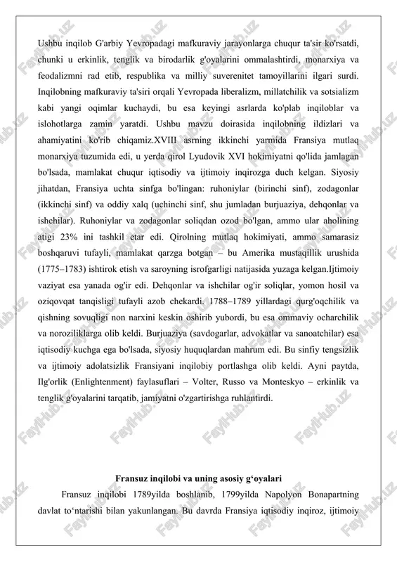sada, siyosiy huquqlardan mahrum edi. bu sinfiy tengsizlik va ijtimoiy adolatsizlik fransiyani inqilobiy portlashga olib keldi. ayni paytda, ilg'orlik (enlightenment) faylasuflari – volter, russo va monteskyo – erkinlik va tenglik g'oyalarini tarqatib, jamiyatni o'zgartirishga ruhlantirdi. fransuz inqilobi va uning asosiy g‘oyalari fransuz inqilobi 1789yilda boshlanib, 1799yilda napolyon bonapartning davlat to‘ntarishi bilan yakunlangan. bu davrda fransiya iqtisodiy inqiroz, ijtimoiy tengsizlik va siyosiy zulmga duch keldi. inqilobning asosiy g‘oyalari ma’rifatparvarlik faylasuflari – volter, russo va monteskyo – asarlariga asoslangan bo‘lib, ular inson huquqlari, xalq suvereniteti va respublika tuzumini targ‘ib qilgan. inqilob fransiyani absoliut monarxiyadan respublikaga o‘tkazdi, ammo bu jarayon qonli terror va ichki nizolar bilan kechdi. ushbu da inqilobning bosh shiorlari, feodal tuzumning tugatilishi va mafkuradagi asosiy tushunchalar tahlil qilinadi. inqilobning bosh shiorlari: erkinlik, tenglik, birodarlik inqilobning asosiy shiori «erkinlik, tenglik, birodarlik» (liberté, égalité, fraternité) bo‘lib, u fransiya respublikasining rasmiy shioriga aylandi. bu shior inqilobning mafkuraviy yadrosini ifodalaydi va g‘arbiy evropada yangi …