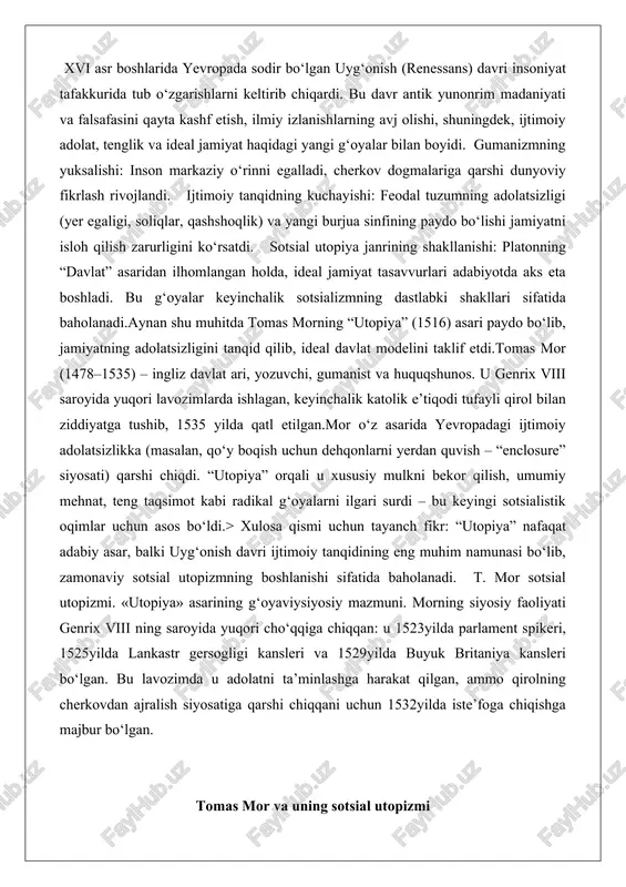 zmi. «utopiya» asarining g‘oyaviysiyosiy mazmuni. morning siyosiy faoliyati genrix viii ning saroyida yuqori cho‘qqiga chiqqan: u 1523yilda parlament spikeri, 1525yilda lankastr gersogligi kansleri va 1529yilda buyuk britaniya kansleri bo‘lgan. bu lavozimda u adolatni ta’minlashga harakat qilgan, ammo qirolning cherkovdan ajralish siyosatiga qarshi chiqqani uchun 1532yilda iste’foga chiqishga majbur bo‘lgan. tomas mor va uning sotsial utopizmi tomas mor, ingliz gumanisti, siyosatchisi va faylasufi sifatida tanilgan shaxs, 1478yil 7fevralda london shahrida tug‘ilgan. uning otasi jon mor, taniqli sudya va shahar hokimligida yuqori lavozimlarda ishlagan, bu esa yosh tomasga yaxshi ta’lim olish imkoniyatini bergan. morning hayoti o‘sha davrning ijtimoiysiyosiy vaziyatiga to‘la mos kelgan bo‘lib, u ingliz jamiyatining ichki ziddiyatlari va yevropa renessansi ruhiyatini o‘zida mujassam etgan. bolaligida u sentantoni maktabida ta’lim olgan va keyinchalik, 1490yilda, kardinal jon mortonning uyida xizmatkor sifatida ishlagan. bu davr uning uchun muhim bo‘lgan, chunki mortonning saroyida u siyosiy masalalar va intellektual muhokamalarga duch kelgan, bu esa uning kelajakdagi …