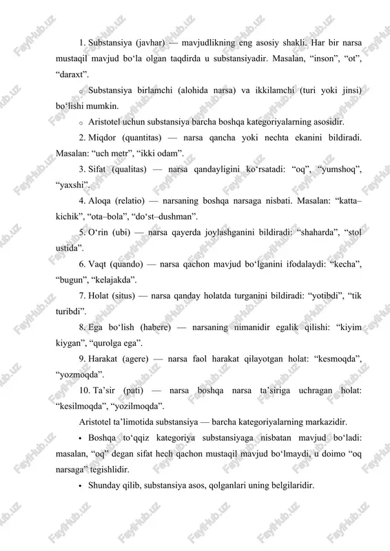 ikkilamchi (turi yoki jinsi) bo‘lishi mumkin. · aristotel uchun substansiya barcha boshqa kategoriyalarning asosidir. 2. miqdor (quantitas) — narsa qancha yoki nechta ekanini bildiradi. masalan: “uch metr”, “ikki odam”. 3. sifat (qualitas) — narsa qandayligini ko‘rsatadi: “oq”, “yumshoq”, “yaxshi”. 4. aloqa (relatio) — narsaning boshqa narsaga nisbati. masalan: “katta–kichik”, “ota–bola”, “do‘st–dushman”. 5. o‘rin (ubi) — narsa qayerda joylashganini bildiradi: “shaharda”, “stol ustida”. 6. vaqt (quando) — narsa qachon mavjud bo‘lganini ifodalaydi: “kecha”, “bugun”, “kelajakda”. 7. holat (situs) — narsa qanday holatda turganini bildiradi: “yotibdi”, “tik turibdi”. 8. ega bo‘lish (habere) — narsaning nimanidir egalik qilishi: “kiyim kiygan”, “qurolga ega”. 9. harakat (agere) — narsa faol harakat qilayotgan holat: “kesmoqda”, “yozmoqda”. 10. ta’sir (pati) — narsa boshqa narsa ta’siriga uchragan holat: “kesilmoqda”, “yozilmoqda”. aristotel ta’limotida substansiya — barcha kategoriyalarning markazidir. · boshqa to‘qqiz kategoriya substansiyaga nisbatan mavjud bo‘ladi: masalan, “oq” degan sifat hech qachon mustaqil mavjud bo‘lmaydi, u doimo “oq narsaga” …
