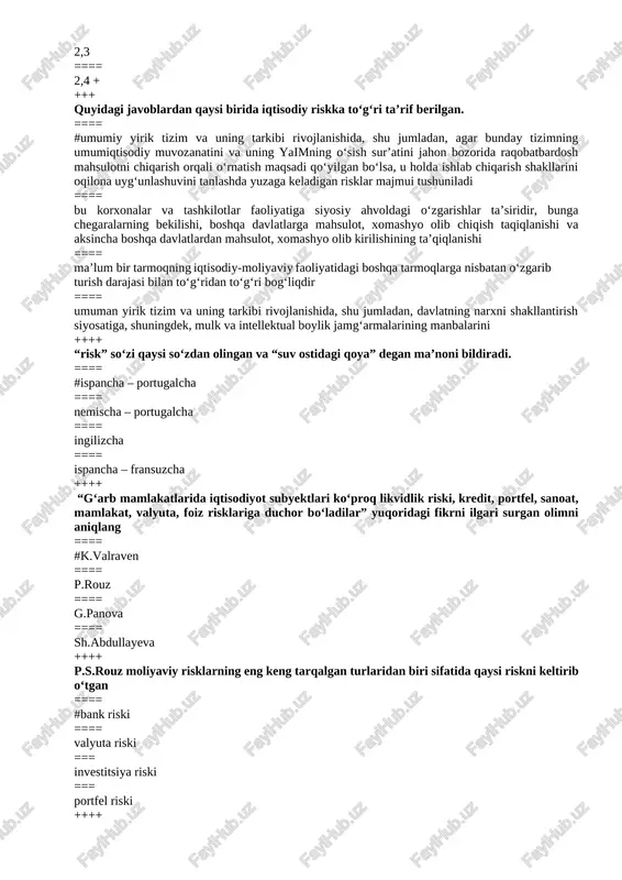 atan o‘zgarib turish darajasi bilan to‘g‘ridan to‘g‘ri bog‘liqdir ==== umuman yirik tizim va uning tarkibi rivojlanishida, shu jumladan, davlatning narxni shakllantirish siyosatiga, shuningdek, mulk va intellektual boylik jamg‘armalarining manbalarini ++++ “risk” so‘zi qaysi so‘zdan olingan va “suv ostidagi qoya” degan ma’noni bildiradi. ==== #ispancha – portugalcha ==== nemischa – portugalcha ==== ingilizcha ==== ispancha – fransuzcha ++++ “g‘arb mamlakatlarida iqtisodiyot subyektlari ko‘proq likvidlik riski, kredit, portfel, sanoat, mamlakat, valyuta, foiz risklariga duchor bo‘ladilar” yuqoridagi fikrni ilgari surgan olimni aniqlang ==== #k.valraven ==== p.rouz ==== g.panova ==== sh.abdullayeva ++++ p.s.rouz moliyaviy risklarning eng keng tarqalgan turlaridan biri sifatida qaysi riskni keltirib o‘tgan ==== #bank riski ==== valyuta riski === investitsiya riski === portfel riski ++++ “zararlarni vujudga kelishi yoki daromadlarning ko‘zda tutilgan darajadan kamroq olinishi ehtimoliga risk deyiladi” deb ta’rif bergan olimlarni aniqlang. ==== # t.malikov, o.olimjonov ==== p.rouz, g.panova ==== p.samuelson, v.usoskin ==== p.rouz, a,smit ++++ paydo boʻlish xususiyatiga koʻra …