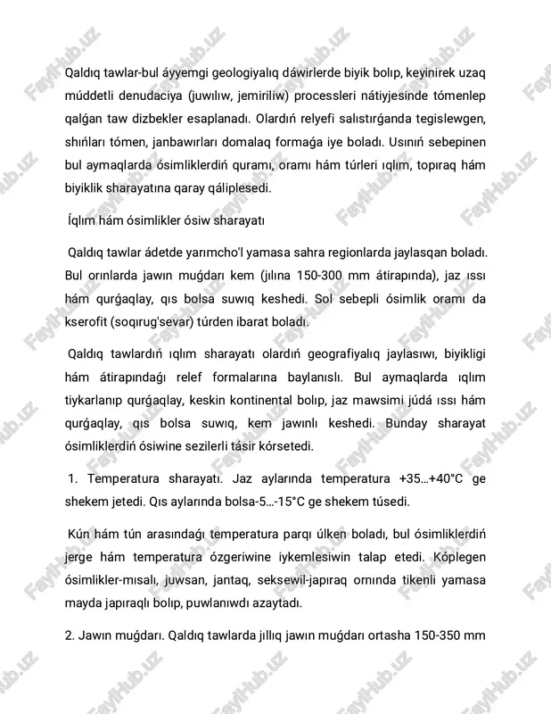 awanıń ızǵarlıǵı tómen bolıp, jazda salıstırmalı ıǵallıq 20-30% ge shekem túsedi. bunday sharayatta ósimlikler: japıraqların erte shekem'kadi yamasa tiken formasına keltiredi; vegetatsiya dáwirin qısqartadı (efemerler báhárde tez ósip, urıwlanadı hám qurıp qaladı). 4. samal hám quyash nurı. qaldıq tawlarda samallar kúshli boladı, bul bolsa topıraqtı soqıritadi, bıraq shańlı samallar urıwlardıń tarqalıwina járdem beredi. quyash nurı jılına 270-300 kún dawamında baqlanadı-bul bolsa fotosintez procesin kúsheytedi hám ıssılıqsevar ósimliklerdiń artıwın támiyinleydi. 5. topıraq ızǵarlıǵı hám ósimlik ósiwi. topıraqlıq ıǵallıq tek báhár aylarında jetkilikli boladı. sol dáwirde efemer hám efemeroidlar (mısalı, lalalar, piyazpoya ósimlikler, jabayı biydayiq) jedel ósedi. jazda bolsa topıraq qurǵaqlaylasadı, tek tereń túbirli putalar jasap qaladı. 6. ósimliklerdiń beyimlesiw. qaldıq taw klimatında jasawshı ósimlikler tómendegi ózgesheliklerge iye: túbir sisteması tereń, suwdı tómen qatlamlardan aladı; japıraqları mayda yamasa tikenli, bul puwlanıwdı azaytadı; vegetatsiya dáwiri qısqa, tiykarlanıp báhár aylarına tuwrı keledi; urıwları samal yamasa qum arqalı tarqaladı (aeroxoriya). qaldıq tawlardıń klimatı-qurǵaqlay, kontinental hám …