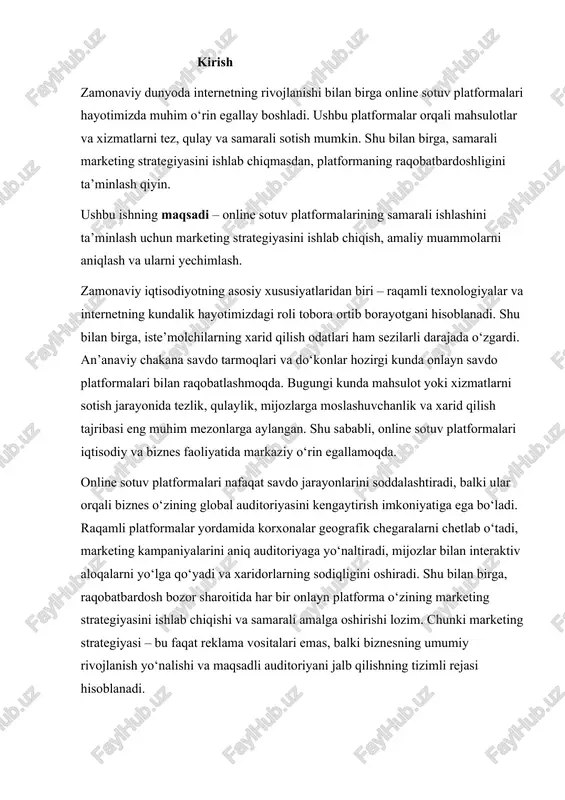birga, raqobatbardosh bozor sharoitida har bir onlayn platforma o‘zining marketing strategiyasini ishlab chiqishi va samarali amalga oshirishi lozim. chunki marketing strategiyasi – bu faqat reklama vositalari emas, balki biznesning umumiy rivojlanish yo‘nalishi va maqsadli auditoriyani jalb qilishning tizimli rejasi hisoblanadi. shuningdek, online savdo platformalari bilan bog‘liq murakkabliklar va muammolar ham mavjud. masalan, texnik nosozliklar, server yuklanishi bilan bog‘liq qiyinchiliklar, raqobatchilarning ko‘pligi, auditoriyani to‘g‘ri segmentlashdagi xatoliklar, marketing kampaniyalarining past samaradorligi va mijozlar bilan sifatli aloqa o‘rnatishdagi qiyinchiliklar. shu sababli, har bir platforma uchun individual marketing strategiyasini ishlab chiqish va uni amaliyotga tatbiq etish dolzarb masala hisoblanadi. ushbu mustaqil ishning asosiy maqsadi – online sotuv platformalarida samarali marketing strategiyasini ishlab chiqish, amaliy muammolarni aniqlash va ularni yechimlash orqali platformaning raqobatbardoshligini oshirishdir. ishning vazifalari quyidagilardan iborat: 1. online sotuv platformalari tushunchasi, turlari va ularning asosiy xususiyatlarini o‘rganish. 2. marketing strategiyasi tushunchasi va uning onlayn savdo jarayonidagi ahamiyatini tahlil qilish. 3. amaliyotdagi muammolarni aniqlash …