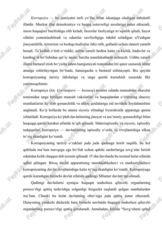 larning iqtisodiy o‘sishi va rivojlanishiga ulkan to‘siq ekanligini ko‘rsatdi. korrupsiyaning tarixiy o‘zaklari juda juda qadimga borib taqalib, bu hol qabilada ma’lum mavqega ega bo‘lish uchun qabila sardorlariga sovg‘alar berish odatidan kelib chiqqan deb taxmin qilinadi. o‘sha davrlarda bu normal holat sifatida qabul qilingan. biroq davlat apparatining murakkablashuvi va markaziylashuvi korrupsiyaning davlat rivojlanishiga katta to‘siq ekanligini ko‘rsatdi. korrupsiyaga qarshi kurashgan birinchi davlat sifatida qadimgi shumer davlati tan olinadi. qadimgi davlatlarni ayniqsa huquqni muhofaza qiluvchi organlarning poraxo‘rligi qattiq tashvishga solganligi bizgacha saqlanib qolgan manbalardan ma’lum. chunki bu holat davlatning obro‘siga juda qattiq putur etkazardi. dunyoning yetakchi dinlarida ham birinchi navbatda huquqni muhofaza qiluvchi organlarning poraxo‘rligi qattiq qoralanadi. jumaladan, injilda “sovg‘alarni qabul qilma, chunki sovg‘a ko‘rni ko‘radigan qiladi va haqiqatni o‘zgartiradi” deyilgan bo‘lsa, qu’roni karimda “boshqalarning mulkini nohaq yo‘l bilan olmangiz va boshqalarga tegishli bo‘lgan narsalarni olish uchun o‘z mulkingizdan hokimlaringizga pora qilib uzatmangizlar” deyilgan. xviii asrning ikkinchi yarmiga kelib jamiyat davlat boshqaruv …