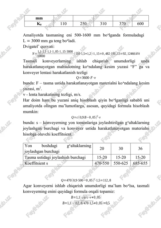 formula hisoblash mumkin: bunda: s – konveyerning yon tomonlariga joylashtirilgan g‘altaklarning joylashgan burchagi va konveyer ustida harakatlanayotgan materialni hisobga oluvchi koeffitsient. yon boshdagi g‘altaklarning joylashgan burchagi 20 30 36 tasma ustidagi joylashish burchagi 15-20 15-20 15-20 koeffitsient s 470-550 550-625 685-655 agar konveyerni ishlab chiqarish unumdorligi ma’lum bo‘lsa, tasmali konveyerning enini quyidagi formula orqali topamiz: tasmani harakatlanish tezligi tasmada harakatlanayotgan material , m/s tasmani eni, mm 500-650 800-1000 1200-1400 1600-2000 1. abraziv bo‘l-magan va kam abraziv (ko‘mir, konsentrat, qum va boshqalar) 1,25 – 2 gacha 1,4 – 2,5 1,6 – 2,8 2,0 – 3,5 2. abraziv bo‘lib, mayda va o‘rta maydalangan, ya’ni 150 mm gacha bo‘lgan materiallar uchun (ruda, shixta, koks, aglomerat) 1 – 1,6 1,4 – 2,2 1,6 – 2,5 2 - 3 3. abraziv va yuqori abraziv bo‘lib, yirikligi 150 mm dan katta bo‘lgan material-lar uchun (ruda, tog‘ jinsi) 1 – 1,25 1,25 – 1,6 1,6 – 2 …