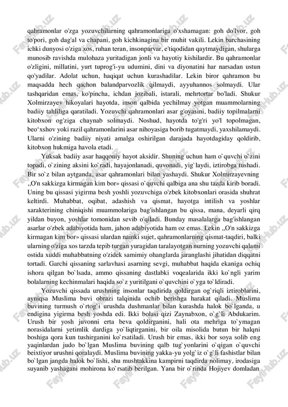 o`qdirki, u ana shu daxlsizlik ortida yotgan millatga, vatanga, bani basharga daxldor dardlarni ko`ra biladi, tasvirlay oladi, ko`rsatib bera oladi. adib hikoyalarida siyqasi chiqqan xarakterlar, quruq nasihatgo'ylik, shablon iboralarni deyarli uchratmaysiz. u doim yangi obrazlar yaratishga intiladi. asar kompozitsion qurilishida bir-birini takrorlamaydigan yangiliklar topishga urinadi. bu borada tajribalar o'tkazishdan cho'chimaydi va ko'pincha, muvaffaqiyatlarga erishadi. o'zbek kishisi orzu-armonlarining, aksar hollarda, yashirin iztiroblarining yoritilmagan qirralarini, ruhiyatidagi evrilishlarni qalamga oladi. bu qahramonlar o'zga yozuvchilarning qahramonlariga o'xshamagan: goh do'lvor, goh to'pori, goh dag'al va chapani, goh kichkinagina bir muhit vakili. lekin barchasining ichki dunyosi o'ziga xos, ruhan teran, insonparvar, e'tiqodidan qaytmaydigan, shularga munosib ravishda mulohaza yuritadigan jonli va hayotiy kishilardir. bu qahramonlar o'zligini, millatini, yurt tuprog'i-yu udumini, dini va diyonatini har narsadan ustun qo'yadilar. adolat uchun, haqiqat uchun kurashadilar. lekin biror qahramon bu maqsadda hech qachon balandparvozlik qilmaydi, ayyuhannos solmaydi. ular tashqaridan emas, ko'pincha, ichdan jozibali, istarali, mehrtortar bo'ladi. shukur xolmirzayev hikoyalari hayotda, inson …