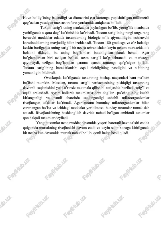 ida uning ichidagi moddalarning bug’lanishi natichasida havo bo’shlig’i kattalashadi. yangi tuxumda uning balandligi 3mm, diametri 17mm bo’ladi. ikki haftadan ortiq saqlangan tuxumda havo bo’shlig’ining balandliga 7mm va diametric 25-30mm gacha kattalashadi. ovoskopda ko’rilganda havo bo’shligining chegarasini qalam bilan chizib, uning balandligi va diametrini shtangensirkul bilan o’lchash mumkin. havo bo’shlig’ining balanligini shtangensirkulning markaziy o’qining chegarasiga yetkazib, shtangensirklningchetini esa markazi darajasida ushlab aniqlash mumkin. havo bo’lig’ining balandligi va diametrini esa kartonga yopishtirilgan millimetrli qog’ozdan yasalgan maxsus trafaret yordamida aniqlansa bo’ladi. tuxum sarig’i uning markazida joylashgan bo’lib, yorug’lik manbaida yoritilganda u qora dog’ ko’rinishida ko’rinadi. tuxum sarig’ining rangi unga rang beruvchi moddalar odatda tuxumlarning biologic to’la qiymatliligini oshiruvchi karotinoidlarning mavjudlig bilan izohlanadi. tuxum 180 gradusga va o’z holatiga keskin burilganda uning sarig’i bir necha tebranishdan keyin tuxum markazida o’z holatini tiklaydi, bu uning bog’lamlari butunligidan darak beradi. agar bo’glamlardan biri uzilgan bo’lsa, tuxm sarig’i ko’p tebranadi va markazga qaytmaydi, uzilgan bog’lamdan qarama- qarshi …