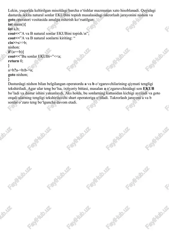 ; … klm: …} lekin, yuqorida keltirilgan misoldagi barcha o‘tishlar mazmunan xato hisoblanadi. quyidagi dasturda ikkita natural sonlar ekubini topish masalasidagi takrorlash jarayonini nishon va goto operatori vositasida amalga oshirish ko‘rsatilgan: int main(){ int a,b; cout >a>>b; nishon: if (a==b){ cout b?a-=b:b-=a; goto nishon; } dasturdagi nishon bilan belgilangan operatorda a va b o‘zgaruvchilarining qiymati tengligi tekshiriladi. agar ular teng bo‘lsa, ixtiyoriy bittasi, masalan a o‘zgaruvchisidagi son ekub bo’ladi va dastur ishini yakunlaydi. aks holda, bu sonlarning kattasidan kichigi ayriladi va goto orqali ularning tengligi tekshiriluvchi shart operatoriga o‘tiladi. takrorlash jarayoni a va b sonlar o‘zaro teng bo‘lguncha davom etadi.