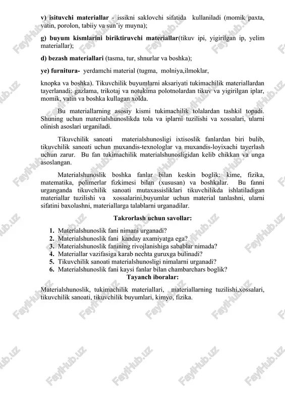 yumlarida ishlatiladigan materiallarini tuzilishi va xossalarini, tikuvchilik jarayenlarida turli faktorlar ta’sirida va foydalanishda kelib chikadigan uzgarishlarni, shuningdek materiallarning assortimenti va ularni sifatini aniklaydigan usullarini urganadi. tikuvchilikda ishlatiladigan materiallar vazifasiga karab olti guruxga bulinadi: a) asosiy materiallar - tikuvchilik buyumni usti sifatida kullaniladi (gazlama, trikotaj va notukima polotno, tabiiy va sun’iy charm va muyna, kompleks va plenkali materiallar); b) astarli va kistirma materiallar; v) isituvchi materiallar - issikni saklovchi sifatida kullaniladi (momik paxta, vatin, porolon, tabiiy va sun’iy muyna); g) buyum kismlarini biriktiruvchi materiallar(tikuv ipi, yigirilgan ip, yelim materiallar); d) bezash materiallari (tasma, tur, shnurlar va boshka); ye) furnitura- yerdamchi material (tugma, molniya,ilmoklar, knopka va boshka). tikuvchilik buyumlarni aksariyati tukimachilik materiallardan tayerlanadi: gazlama, trikotaj va notukima polotnolardan tikuv va yigirilgan iplar, momik, vatin va boshka kullagan xolda. bu materiallarning asosiy kismi tukimachilik tolalardan tashkil topadi. shuning uchun materialshunoslikda tola va iplarni tuzilishi va xossalari, ularni olinish asoslari urganiladi. tikuvchilik sanoati materialshunosligi …