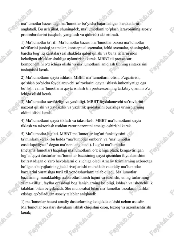 strukturasi, ma’lumotlar yaxlitligi va ma’lumotlarni manipulyatsiyasi. struktura ma’lumotlar bazasidagi ma’lumotlarning mantiqiy tashkil etilishini, ma’lumotlar yaxlitligi - ma’lumotlar bazasida saqlanadigan ma’lumotlarning xatosizligi va to’g’riligini, ma’lumotlarni manipulyatsiyasi esa ma’lumotlar bazasidagi ma’lumotlar bo’yicha bajariladigan harakatlarni anglatadi. bu uch jihat, shuningdek, ma’lumotlarni to’plash jarayonining asosiy protseduralarini (saqlash, yangilash va qidirish) aks ettiradi. 1) ma’lumotlar ta’rifi. ma’lumotlar bazasi ma’lumotlar bazasi ma’lumotlar ta’riflarini (tashqi sxemalar, kontseptual sxemalar, ichki sxemalar, shuningdek, barcha bog’liq xaritalar) asl shaklida qabul qilishi va bu ta’riflarni mos keladigan ob’eklar shakliga aylantirishi kerak. mbbt til protsessor komponentini o’z ichiga olishi va ma’lumotlarni aniqlash tilining sintaksisini tushunishi kerak. 2) ma’lumotlarni qayta ishlash. mbbt ma’lumotlarni olish, o’zgartirish, qo’shish bo’yicha foydalanuvchi so’rovlarini qayta ishlash imkoniyatiga ega bo’lishi va ma’lumotlarni qayta ishlash tili protsessorining tarkibiy qismini o’z ichiga olishi kerak. 3) ma’lumotlar xavfsizligi va yaxlitligi. mbbt foydalanuvchi so’rovlarini nazorat qilishi va xavfsizlik va yaxlitlik qoidalarini buzishga urinishlarning oldini olishi kerak. 4) ma’lumotlarni qayta tiklash va takrorlash. mbbt …