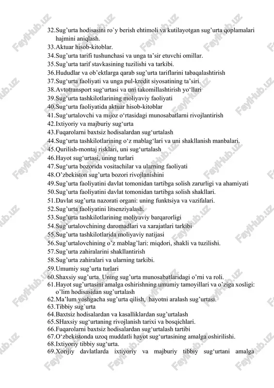 sug‘urta faoliyati va unga pul-kredit siyosatining ta’siri. 38. avtotransport sug‘urtasi va uni takomillashtirish yo‘llari 39. sug‘urta tashkilotlarining moliyaviy faoliyati 40. sug‘urta faoliyatida aktuar hisob-kitoblar 41. sug‘urtalovchi va mijoz o‘rtasidagi munosabatlarni rivojlantirish 42. ixtiyoriy va majburiy sug‘urta 43. fuqarolarni baxtsiz hodisalardan sug‘urtalash 44. sug‘urta tashkilotlarining o‘z mablag‘lari va uni shakllanish manbalari. 45. qurilish-montaj risklari, uni sug‘urtalash 46. hayot sug‘urtasi, uning turlari 47. sug‘urta bozorida vositachilar va ularning faoliyati 48. o’zbekiston sug’urta bozori rivojlanishini 49. sug’urta faoliyatini davlat tomonidan tartibga solish zarurligi va ahamiyati 50. sug’urta faoliyatini davlat tomonidan tartibga solish shakllari. 51. davlat sug’urta nazorati organi: uning funktsiya va vazifalari. 52. sug’urta faoliyatini litsenziyalash. 53. sug’urta tashkilotlarining moliyaviy barqarorligi 54. sug’urtalovchining daromadlari va xarajatlari tarkibi 55. sug’urta tashkilotlarida moliyaviy natijasi 56. sug’urtalovchining o’z mablag’lari: miqdori, shakli va tuzilishi. 57. sug’urta zahiralarini shakllantirish 58. sug’urta zahiralari va ularning tarkibi. 59. umumiy sug’urta turlari 60. shaxsiy sug’urta. uning sug’urta munosabatlaridagi o’rni va roli. …