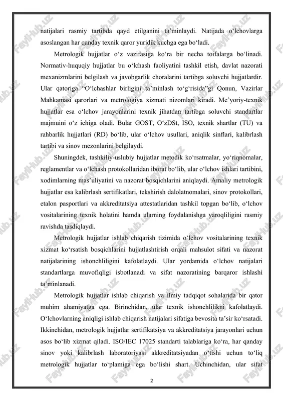 quqiy hujjatlar bu o‘lchash faoliyatini tashkil etish, davlat nazorati mexanizmlarini belgilash va javobgarlik choralarini tartibga soluvchi hujjatlardir. ular qatoriga “o‘lchashlar birligini ta’minlash to‘g‘risida”gi qonun, vazirlar mahkamasi qarorlari va metrologiya xizmati nizomlari kiradi. me’yoriy-texnik hujjatlar esa o‘lchov jarayonlarini texnik jihatdan tartibga soluvchi standartlar majmuini o‘z ichiga oladi. bular gost, o‘zdst, iso, texnik shartlar (tu) va rahbarlik hujjatlari (rd) bo‘lib, ular o‘lchov usullari, aniqlik sinflari, kalibrlash tartibi va sinov mezonlarini belgilaydi. shuningdek, tashkiliy-uslubiy hujjatlar metodik ko‘rsatmalar, yo‘riqnomalar, reglamentlar va o‘lchash protokollaridan iborat bo‘lib, ular o‘lchov ishlari tartibini, xodimlarning mas’uliyatini va nazorat bosqichlarini aniqlaydi. amaliy metrologik hujjatlar esa kalibrlash sertifikatlari, tekshirish dalolatnomalari, sinov protokollari, etalon pasportlari va akkreditatsiya attestatlaridan tashkil topgan bo‘lib, o‘lchov vositalarining texnik holatini hamda ularning foydalanishga yaroqliligini rasmiy ravishda tasdiqlaydi. metrologik hujjatlar ishlab chiqarish tizimida o‘lchov vositalarining texnik xizmat ko‘rsatish bosqichlarini hujjatlashtirish orqali mahsulot sifati va nazorat natijalarining ishonchliligini kafolatlaydi. ular yordamida o‘lchov natijalari standartlarga muvofiqligi isbotlanadi va sifat nazoratining …