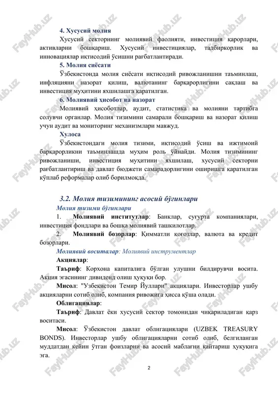 ning barqarorligini saqlash va investitsiya muhitini yaxshilashga qaratilgan. 6. moliyaviy hisobot va nazorat moliyaviy hisobotlar, audit, statistika va moliyani tartibga soluvchi organlar. moliya tizimini samarali boshqarish va nazorat qilish uchun audit va monitoring mexanizmlari mavjud. xulosa o'zbekistondagi moliya tizimi, iqtisodiy o'sish va ijtimoiy barqarorlikni ta'minlashda muhim rol o'ynaydi. moliya tizimining rivojlanishi, investitsiya muhitini yaxshilash, xususiy sektorni rag'batlantirish va davlat byudjeti samaradorligini oshirishga qaratilgan ko'plab reformalar olib borilmoqda. 3.2. moliya tizimining asosiy bo'g'inlari moliya tizimi bo'g'inlari 1. moliyaviy institutlar: banklar, sug'urta kompaniyalari, investitsiya fondlari va boshqa moliyaviy tashkilotlar. 2. moliyaviy bozorlar: qimmatli qog'ozlar, valyuta va kredit bozorlari. moliyaviy vositalar: moliyaviy instrumentlar aktsiyalar: ta'rif: korxona kapitaliga bo'lgan ulushni bildiruvchi vosita. aktsiya egasining dividend olish huquqi bor. misol: "uzbekiston temir yullari" aktsiyalari. investorlar ushbu aktsiyalarni sotib olib, kompaniya rivojiga hissa qo'sha oladi. obligatsiyalar: ta'rif: davlat yoki xususiy sektor tomonidan chiqariladigan qarz vositasi. misol: o'zbekiston davlat obligatsiyalari (uzbek treasury bonds). investorlar ushbu obligatsiyalarni sotib …