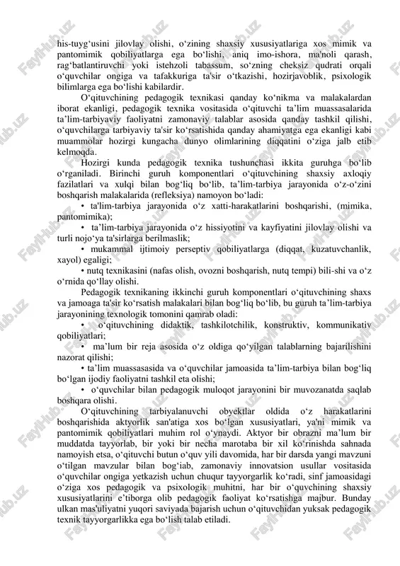 bo‘lishi kabilardir. o‘qituvchining pedagogik texnikasi qanday ko‘nikma va malakalardan iborat ekanligi, pedagogik texnika vositasida o‘qituvchi ta’lim muassasalarida ta’lim-tarbiyaviy faoliyatni zamonaviy talablar asosida qanday tashkil qilishi, o‘quvchilarga tarbiyaviy ta'sir ko‘rsatishida qanday ahamiyatga ega ekanligi kabi muammolar hozirgi kungacha dunyo olimlarining diqqatini o‘ziga jalb etib kelmoqda. hozirgi kunda pedagogik texnika tushunchasi ikkita guruhga bo‘lib o‘rganiladi. birinchi guruh komponentlari o‘qituvchining shaxsiy axloqiy fazilatlari va xulqi bilan bog‘liq bo‘lib, ta’lim-tarbiya jarayonida o‘z-o‘zini boshqarish malakalarida (refleksiya) namoyon bo‘ladi: • ta'lim-tarbiya jarayonida o‘z xatti-harakatlarini boshqarishi, (mimika, pantomimika); • ta’lim-tarbiya jarayonida o‘z hissiyotini va kayfiyatini jilovlay olishi va turli nojo‘ya ta'sirlarga berilmaslik; • mukammal ijtimoiy perseptiv qobiliyatlarga (diqqat, kuzatuvchanlik, xayol) egaligi; • nutq texnikasini (nafas olish, ovozni boshqarish, nutq tempi) bili-shi va o‘z o‘rnida qo‘llay olishi. pedagogik texnikaning ikkinchi guruh komponentlari o‘qituvchining shaxs va jamoaga ta'sir ko‘rsatish malakalari bilan bog‘liq bo‘lib, bu guruh ta’lim-tarbiya jarayonining texnologik tomonini qamrab oladi: • o‘qituvchining didaktik, tashkilotchilik, konstruktiv, kommunikativ qobiliyatlari; • …