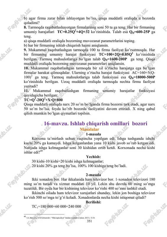 qda raqobatlashuvchi firmaning umumiy harajatlar funksiyasi tc=50 000 +20∙q+x∙q 2 +1/3∙q 3 bu yerda x>0. bizga ma’lumki, narx 50$ ga teng bo’laganda firmaning optimal ishlab chiqarishi hajmi 5 birlikni tashkil qiladi. x topilsin. 7. umumiy harajatlar funksiyasi quyidagicha berilgan: tc=2q 2 -20q+800 bu yerda q- ishlab chiqarish hajmi, ming donada. a) agar firma mahsulotining bozor narxi 32 ming dollar bo’lsa u qancha foyda yoki zarar ko’radi? 39 i.a. bakiyeva, s.m.xolmurodov “mikroiqtisodiyot” fanidan masalalar to’plami. 2015 y 49-50 351 b) agar firma zarar bilan ishlayotgan bo’lsa, qisqa muddatli oraliqda u bozorda qoladimi? 8. tarmoqda raqobatlashayotgan firmalarning soni 50 ta ga teng. har bir firmaning umumiy harajatlari tc=0.25q 2 +4q+32 ko’rinishida. talab esa qd=600-25p ga teng. a) qisqa muddatli oraliqda bozorning muvozanat parametrlarini toping. b) har bir firmaning ishlab chiqarish hajmi aniqlansin. 9. mukammal raqobatlashgan tarmoqda 100 ta firma faoliyat ko’rsatmoqda. har bir firmaning umumiy harajat funksiyasi tc=100+2q+0.05q 2 ko’rinishida berilgan. tarmoq …
