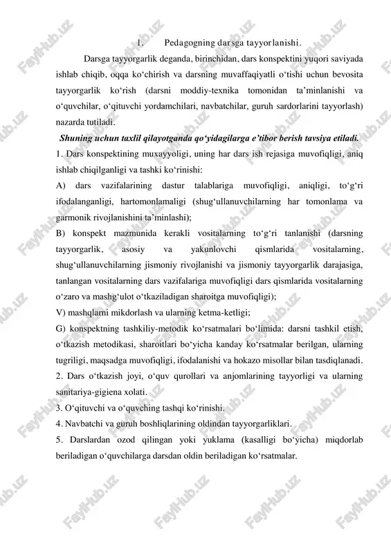 asosiy va yakunlovchi qismlarida vositalarning, shug‘ullanuvchilarning jismoniy rivojlanishi va jismoniy tayyorgarlik darajasiga, tanlangan vositalarning dars vazifalariga muvofiqligi dars qismlarida vositalarning o‘zaro va mashg‘ulot o‘tkaziladigan sharoitga muvofiqligi); v) mashqlarni mikdorlash va ularning ketma-ketligi; g) konspektning tashkiliy-metodik ko‘rsatmalari bo‘limida: darsni tashkil etish, o‘tkazish metodikasi, sharoitlari bo‘yicha kanday ko‘rsatmalar berilgan, ularning tugriligi, maqsadga muvofiqligi, ifodalanishi va hokazo misollar bilan tasdiqlanadi. 2. dars o‘tkazish joyi, o‘quv qurollari va anjomlarining tayyorligi va ularning sanitariya-gigiena xolati. 3. o‘qituvchi va o‘quvching tashqi ko‘rinishi. 4. navbatchi va guruh boshliqlarining oldindan tayyorgarliklari. 5. darslardan ozod qilingan yoki yuklama (kasalligi bo‘yicha) miqdorlab beriladigan o‘quvchilarga darsdan oldin beriladigan ko‘rsatmalar. 2. darsni tashkil etish. kuzatuvchi bu bo‘limda qo‘yidagilarga e’tibor berishi kerak: 1. darsning uz vaqtida boshlanishi va tugallanishi; dars qismlari ayrim asboblarda ish bajarish va mashq turlari uchun taqsimlangan vaqtning maqsadga muvofiqligi; 2. mashg‘ulot joyi, bor asbob-anjomlardan foydalanish, o‘quvchi joylashtirish, saflantirish va qayta saflanishlarning maqsadga muvofiqligi, ularning tarbiyaviy qiymati. 3. dars qismlarida …