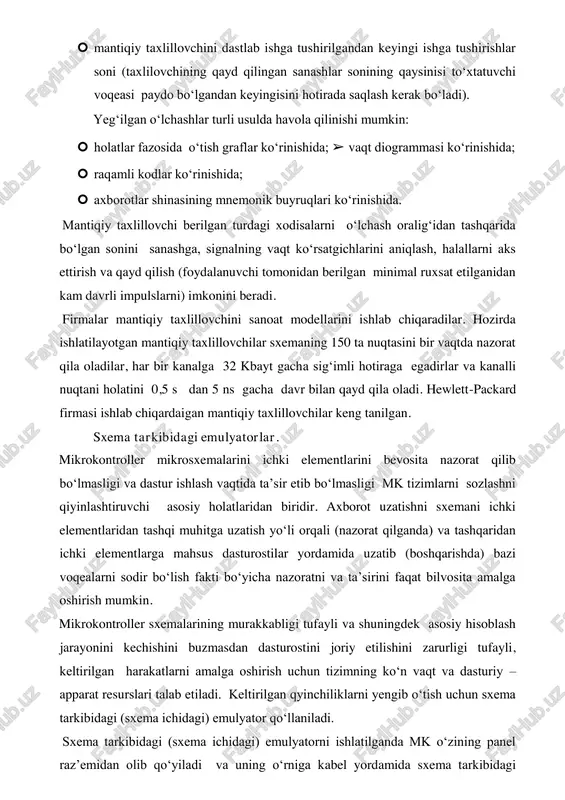soni (taxlilovchining qayd qilingan sanashlar sonining qaysinisi to‘xtatuvchi voqeasi paydo bo‘lgandan keyingisini hotirada saqlash kerak bo‘ladi). yeg‘ilgan o‘lchashlar turli usulda havola qilinishi mumkin:  holatlar fazosida o‘tish graflar ko‘rinishida; ➢ vaqt diogrammasi ko‘rinishida;  raqamli kodlar ko‘rinishida;  axborotlar shinasining mnemonik buyruqlari ko‘rinishida. mantiqiy taxlillovchi berilgan turdagi xodisalarni o‘lchash oralig‘idan tashqarida bo‘lgan sonini sanashga, signalning vaqt ko‘rsatgichlarini aniqlash, halallarni aks ettirish va qayd qilish (foydalanuvchi tomonidan berilgan minimal ruxsat etilganidan kam davrli impulslarni) imkonini beradi. firmalar mantiqiy taxlillovchini sanoat modellarini ishlab chiqaradilar. hozirda ishlatilayotgan mantiqiy taxlillovchilar sxemaning 150 ta nuqtasini bir vaqtda nazorat qila oladilar, har bir kanalga 32 kbayt gacha sig‘imli hotiraga egadirlar va kanalli nuqtani holatini 0,5 s dan 5 ns gacha davr bilan qayd qila oladi. hewlett-packard firmasi ishlab chiqardaigan mantiqiy taxlillovchilar keng tanilgan. sxema tarkibidagi emulyatorlar. mikrokontroller mikrosxemalarini ichki elementlarini bevosita nazorat qilib bo‘lmasligi va dastur ishlash vaqtida ta’sir etib bo‘lmasligi mk tizimlarni sozlashni qiyinlashtiruvchi asosiy …