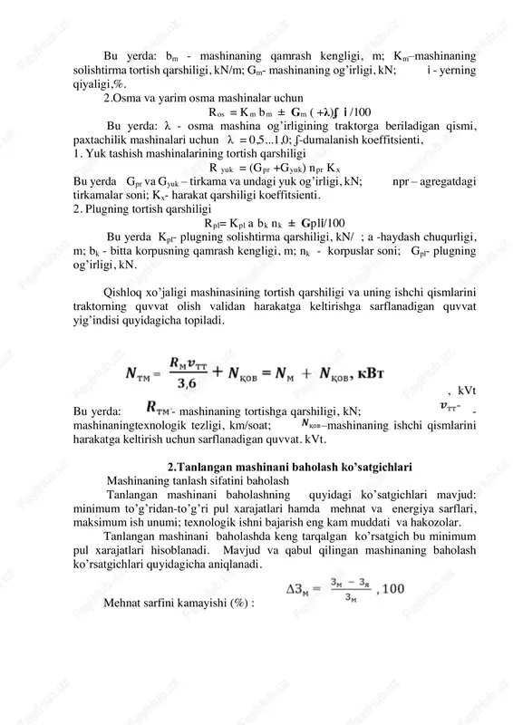ti bilan aniqlanadi va kn/ birliklarda ifodalanadi. qishloq xo’jaligi mashinasining umumiy tortish qarshiligi quyidagicha aniqlanadi: 1. tirkalma qishloq xo’jaligi mashinalari uchun yerning qiyaligini hisobga olgan holdagi tortish qarshiligi quyidagicha topiladi: rtm=km bm ± gm𝗂/100 tayanch iboralar: mashinalarni tanlash imkoniyatlari, tortish qarshiligini turlari, quvvat ko’rsatgichlari, tanlash sifatini baholash usullari, baholash ko’rsatgichlari minimum to’g’ridan-to’g’ri pul xarajatlari, mehnat va energiya sarflari, maksimum ish unumi; texnologik ishni bajarishni eng kam muddati. holda talabga javob bermagan mashina ishi undan keyin bajariladigan ishning sifatini keskin pasayishiga olib keladi. bu yerda: bm - mashinaning qamrash kengligi, m; km–mashinaning solishtirma tortish qarshiligi, kn/m; gm- mashinaning og’irligi, kn; 𝗂 - yerning qiyaligi,%. 2.osma va yarim osma mashinalar uchun ros = km bm ± gm ( +λ)ʄ 𝗂 /100 bu yerda: λ - osma mashina og’irligining traktorga beriladigan qismi, paxtachilik mashinalari uchun λ = 0,5...1,0; ʄ-dumalanish koeffitsienti, 1. yuk tashish mashinalarining tortish qarshiligi r yuk = (gpr +gyuk) npr kx …