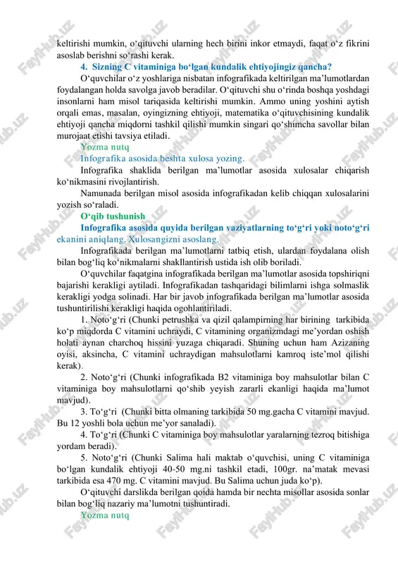 ngizni asoslang. yuqoridagi savolga berilgan javobdan kelib chiqqan holda ushbu vitaminning eng muhim xususiyati haqidagi fikrlar tinglanadi. har bir oʻquvchi turli xil variantni keltirishi mumkin, oʻqituvchi ularning hech birini inkor etmaydi, faqat oʻz fikrini asoslab berishni soʻrashi kerak. 4. sizning c vitaminiga boʻlgan kundalik ehtiyojingiz qancha? oʻquvchilar oʻz yoshlariga nisbatan infografikada keltirilgan maʼlumotlardan foydalangan holda savolga javob beradilar. oʻqituvchi shu oʻrinda boshqa yoshdagi insonlarni ham misol tariqasida keltirishi mumkin. ammo uning yoshini aytish orqali emas, masalan, oyingizning ehtiyoji, matematika oʻqituvchisining kundalik ehtiyoji qancha miqdorni tashkil qilishi mumkin singari qoʻshimcha savollar bilan murojaat etishi tavsiya etiladi. yozma nutq infografika asosida beshta xulosa yozing. infografika shaklida berilgan maʼlumotlar asosida xulosalar chiqarish koʻnikmasini rivojlantirish. namunada berilgan misol asosida infografikadan kelib chiqqan xulosalarini yozish soʻraladi. oʻqib tushunish infografika asosida quyida berilgan vaziyatlarning toʻgʻri yoki notoʻgʻri ekanini aniqlang. xulosangizni asoslang. infografikada berilgan maʼlumotlarni tatbiq etish, ulardan foydalana olish bilan bogʻliq koʻnikmalarni shakllantirish ustida ish olib …