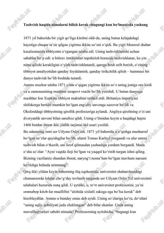 i ommabop kitob-lar muallifini “alohida xislatli zakoga ega bo‘lsa kerak” deb hisoblaydilar. ammo u bunday emas deb aytdi. uning so‘zlariga ko‘ra, do‘stlari “uning aqliy qobiliyati juda cheklangan” deb bilar ekanlar. unda uning muvaffaqiyatlari sababi nimada? professorning aytishicha, “bugungi kun bo‘lmasi”da yashagani sharofati bilan erishgan. bunda u nimani nazarda tutgan? shu nutqidan bir necha oy oldin ser uilyam osler katta bahri muhit kemasida atlantika bahri muhitini kesib o‘tgandi. shu kema darg‘asi supachada turgancha tugmachani bosishi va shu zahoti mexanizmlar shovqini quloqqa chalinishi, kemaning turli qismlari bir-biridan ajralib, suvo‘tmas bo‘lmalarga tar-qalib ketishi mumkin edi. “har biringiz, – degan edi doktor osler talabalarga, – o‘z holingizcha bu ulkan kemadan ko‘ra yanada mukammalroq mexanizmsiz va sayohatingiz yanada uzoqroq bo‘ladi. “bugungi kun bo‘lmasida yashash” uchun sizni mana shu mexanizmni ana shunday boshqarishni o‘rganishingizga astoydil da’vat etaman. darg‘a supachasidagi o‘z o‘rningizni egallang va hech bo‘lmasa, asosiy qismlar joyida ekanligini tekshirib ko‘ring. hayot yo‘lingizning har bir bosqichida …