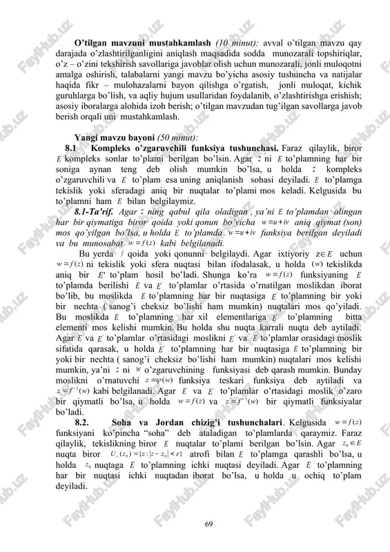 huncha va natijalar haqida fikr – mulohazalarni bayon qilishga o’rgatish, jonli muloqat, kichik guruhlarga bo’lish, va aqliy hujum usullaridan foydalanib, o’zlashtirishga erishish; asosiy iboralarga alohida izoh berish; o’tilgan mavzudan tug’ilgan savollarga javob berish orqali uni mustahkamlash. mashg’ulotning xronologik xaritasi va darsning borishi: tashkiliy qism (5 minut): dars xonasining sanitariya holatini kuzatish, davomat va talabalarning darsga tayyorligini tekshirish. o’tilgan mavzuni mustahkamlash (10 minut): avval o’tilgan mavzu qay darajada o’zlashtirilganligini aniqlash maqsadida sodda munozarali topshiriqlar, o’z – o’zini tekshirish savollariga javoblar olish uchun munozarali, jonli muloqotni amalga oshirish, talabalarni yangi mavzu bo’yicha asosiy tushuncha va natijalar haqida fikr – mulohazalarni bayon qilishga o’rgatish, jonli muloqat, kichik guruhlarga bo’lish, va aqliy hujum usullaridan foydalanib, o’zlashtirishga erishish; asosiy iboralarga alohida izoh berish; o’tilgan mavzudan tug’ilgan savollarga javob berish orqali uni mustahkamlash. yangi mavzu bayoni (50 minut): 8.1 kompleks o’zgaruvchili funksiya tushunchasi. faraz qilaylik, biror kompleks sonlar to’plami berilgan bo’lsin. agar ni to’plamning har bir …