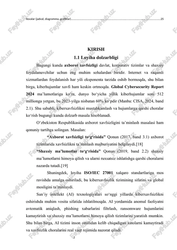 [18] “shaxsiy ma’lumotlar to‘g‘risida” qonun (2019, band 2.2) shaxsiy ma’lumotlarni himoya qilish va ularni ruxsatsiz ishlatishga qarshi choralarni nazarda tutadi.[19] shuningdek, loyiha iso/iec 27001 xalqaro standartlariga mos ravishda amalga oshiriladi, bu kiberxavfsizlik tizimining sifatini va global mosligini ta’minlaydi. sun’iy intellekt (ai) texnologiyalari so‘nggi yillarda kiberxavfsizlikni oshirishda muhim vosita sifatida ishlatilmoqda. ai yordamida anomal faoliyatni avtomatik aniqlash, phishing xabarlarini filtrlash, ransomware hujumlarini kamaytirish va shaxsiy ma’lumotlarni himoya qilish tizimlarini yaratish mumkin. shu bilan birga, ai tizimi inson omilidan kelib chiqadigan xatolarni kamaytiradi va xavfsizlik choralarini real vaqt rejimida nazorat qiladi. misol jadval: kiberhujumlar statistikasi (dunyo va o‘zbekiston) yil dunyo bo‘yicha kiberhujumlar (million) o‘zbekistonda (taxminiy) manba 2022 200 1,2 cisa 2022, band 1.3 2023 320 1,9 cisa 2023, band 2.1 2024 512 2,8 cisa 2024, band 2.1 1.2 loyiha maqsadi va vazifalari maqsad: ushbu loyiha o‘zbekiston qonunchiligi va xalqaro standartlar (iso/iec 27001) asosida kiberxavfsizlik tizimlarida sun’iy intellekt texnologiyalarini qo‘llash orqali hujumlarni erta …