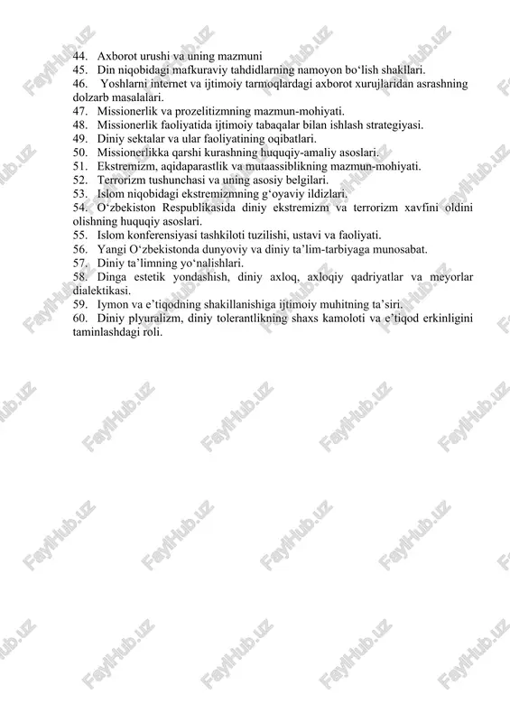 agi konfessional vaziyat. 42. kibermakon tushunchasi va uning mazmun-mohiyati. 43. kibermakonda din omili. 44. axborot urushi va uning mazmuni 45. din niqobidagi mafkuraviy tahdidlarning namoyon bo‘lish shakllari. 46. yoshlarni internet va ijtimoiy tarmoqlardagi axborot xurujlaridan asrashning dolzarb masalalari. 47. missionerlik va prozelitizmning mazmun-mohiyati. 48. missionerlik faoliyatida ijtimoiy tabaqalar bilan ishlash strategiyasi. 49. diniy sektalar va ular faoliyatining oqibatlari. 50. missionerlikka qarshi kurashning huquqiy-amaliy asoslari. 51. ekstremizm, aqidaparastlik va mutaassiblikning mazmun-mohiyati. 52. terrorizm tushunchasi va uning asosiy belgilari. 53. islom niqobidagi ekstremizmning g‘oyaviy ildizlari. 54. o‘zbekiston respublikasida diniy ekstremizm va terrorizm xavfini oldini olishning huquqiy asoslari. 55. islom konferensiyasi tashkiloti tuzilishi, ustavi va faoliyati. 56. yangi o‘zbekistonda dunyoviy va diniy ta’lim-tarbiyaga munosabat. 57. diniy ta’limning yo‘nalishlari. 58. dinga estetik yondashish, diniy axloq, axloqiy qadriyatlar va meyorlar dialektikasi. 59. iymon va e’tiqodning shakillanishiga ijtimoiy muhitning ta’siri. 60. diniy plyuralizm, diniy tolerantlikning shaxs kamoloti va e’tiqod erkinligini taminlashdagi roli.