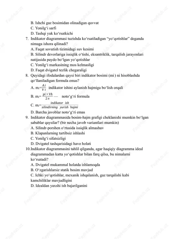 kator bosimi (mi ) ni hisoblashda qo‘llaniladigan formula emas? a. mi= indikator ishini aylanish hajmiga bo‘lish orqali b. mi= ​​ — noto‘g‘ri formula c. mi= d. barcha javoblar noto‘g‘ri emas 9. indikator diagrammasida bosim‑hajm grafigi cheklanishi mumkin bo‘lgan sabablar qaysilar? (bir necha javob variantlari mumkin) a. silindr‑porshen o‘rtasida issiqlik almashuv b. klapanlarning tartibsiz ishlashi c. yonilg‘i sifatsizligi d. dvigatel tashqarisidagi havo holati 10. indikator diagrammasini tahlil qilganda, agar haqiqiy diagramma ideal diagrammadan katta yo‘qotishlar bilan farq qilsa, bu nimalarni ko‘rsatadi? a. dvigatel mukammal holatda ishlamoqda b. o‘zgarishlarsiz statik bosim mavjud c. ichki yo‘qotishlar, mexanik ishqalanish, gaz tarqalishi kabi kamchiliklar mavjudligini d. idealdan yaxshi ish bajarilganini javoblar 1. a – ishchi gaz yoki yonilg‘i bosimi‑hajm o‘zgarishini grafik bilan tasvirlovchi diagramma 2. b – indikator bosimi (average indicator pressure) 3. c – politrop jarayon 4. c – dvigatelning ichki siklini, haqiqiy ish holatini, yo‘qotishlarni aniqlash imkonini beradi 5. b – porshen va …