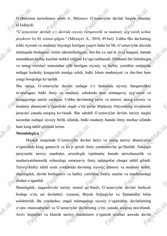 xshunos olimi a. mirzayev g‘aznaviylar davlati haqida shunday ta’kidlaydi: "g‘aznaviylar davlati o‘z davrida siyosiy barqarorlik va madaniy uyg‘onish uchun poydevor bo‘lib xizmat qilgan." (mirzayev a., 2010, 45-bet). ushbu fikr davlatning ichki siyosati va madaniy hayotiga berilgan yuqori baho bo‘lib, g‘aznaviylar davrida mintaqada boshqaruv tizimi takomillashgani, ilm-fan va san’at rivoj topgani, hamda mustahkam harbiy kuchlar tashkil etilgani ko‘zga tashlanadi. mahmud ibn sebuktegin va uning vorislari tomonidan olib borilgan siyosiy va harbiy yurishlar natijasida nafaqat hududiy kengayish amalga oshdi, balki islom madaniyati va ilm-fani ham yangi bosqichga ko‘tarildi. shu tariqa, g‘aznaviylar davlati nafaqat o‘z hududida siyosiy barqarorlikni ta’minlagan, balki ilmiy va madaniy sohalarda ham mintaqaviy uyg‘onish va taraqqiyotga zamin yaratgan. ushbu davlatning tarixi va merosi, uning siyosiy va madaniy ahamiyati o‘rganilishi orqali o‘rta asrlar markaziy osiyosining rivojlanish jarayoni yanada aniqroq ko‘rinadi. shu sababli g‘aznaviylar davlati tarixiy nuqtai nazardan nafaqat siyosiy birlik sifatida, balki madaniy hamda ilmiy markaz sifatida ham keng tahlil qilinishi …