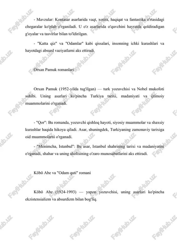 ng o'zaro munosabatlarini aks ettiradi. kōbō abe va "odam quti" romani kōbō abe (1924-1993) — yapon yozuvchisi, uning asarlari ko'pincha ekzistensializm va absurdizm bilan bog'liq. - "odam quti" (the box man): bu romanda, bosh qahramon o'zini jamiyatdan izolyatsiya qilgan holda, qutida yashaydi. asar, insonning o'zligini, erkinligini va jamiyat bilan munosabatlarini o'rganadi. - mavzular: abe asarida insonning o'ziga xosligi, ijtimoiy izolyatsiya va hayotning absurdligi haqida chuqur fikrlar mavjud. xulosa franz kafka, xulio kontasar, orxan pamuk va kōbō abe kabi yozuvchilar o'z asarlarida inson hayotining murakkabligini, ijtimoiy muammolarni va ekzistensial savollarni o'rganadilar. ularning asarlari o'quvchilarga chuqur fikrlar va hissiyotlar berib, hayotning absurd va murakkab tomonlarini aks ettiradi. mavzu: kafka va “evri lish ” asari. x.kontasar q issalari o.pamuk romanlari k. abe va unin g “odam quti ” romani quyida franz kafka, xulio kontasar, orxan pamuk va kōbō abe kabi yozuvchilarning asarl ari haqida qisqacha ma'lumot beraman. franz kafka va "evrilish" asari franz …