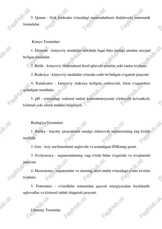 g vaqt o'tishi bilan o'zgarishi va rivojlanishi jarayoni. 4. ekosistema - organizmlar va ularning atrof-muhit o'rtasidagi o'zaro ta'sirlar to'plami. 5. fotosintez - o'simliklar tomonidan quyosh energiyasidan foydalanib, uglevodlar va kislorod ishlab chiqarish jarayoni. umumiy terminlar 1. gipoteza - ilmiy tadqiqotda tekshirilishi kerak bo'lgan taxmin yoki faraz. 2. eksperiment - ilmiy nazariyani tasdiqlash yoki rad etish maqsadida o'tkaziladigan tajriba. 3. nazariya - biror ilmiy hodisani tushuntirish uchun ishlab chiqilgan tizimli fikrlar to'plami. 4. tahlil - ma'lumotlarni o'rganish va ularni tushunish jarayoni. 5. model - biror hodisani yoki jarayonni ifodalovchi oddiylashtirilgan tasvir yoki ko'rsatma.