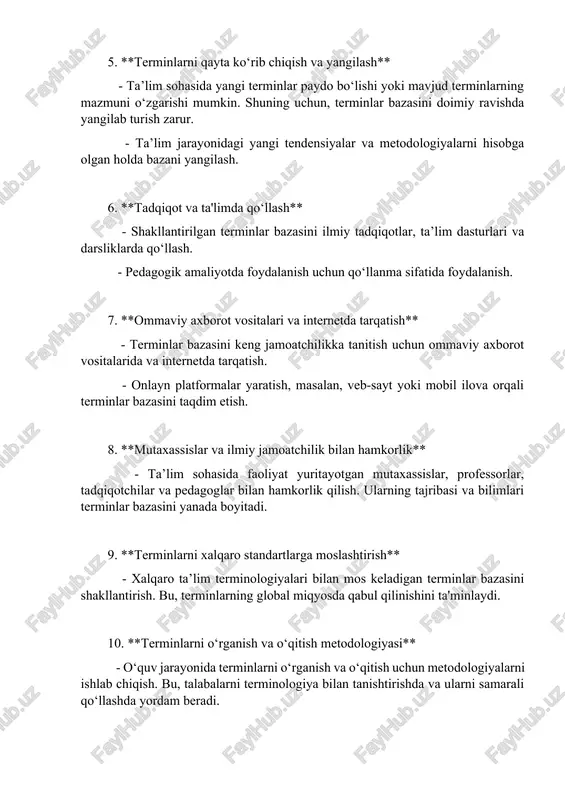 - shakllantirilgan terminlar bazasini ilmiy tadqiqotlar, ta’lim dasturlari va darsliklarda qo‘llash. - pedagogik amaliyotda foydalanish uchun qo‘llanma sifatida foydalanish. 7. **ommaviy axborot vositalari va internetda tarqatish** - terminlar bazasini keng jamoatchilikka tanitish uchun ommaviy axborot vositalarida va internetda tarqatish. - onlayn platformalar yaratish, masalan, veb-sayt yoki mobil ilova orqali terminlar bazasini taqdim etish. 8. **mutaxassislar va ilmiy jamoatchilik bilan hamkorlik** - ta’lim sohasida faoliyat yuritayotgan mutaxassislar, professorlar, tadqiqotchilar va pedagoglar bilan hamkorlik qilish. ularning tajribasi va bilimlari terminlar bazasini yanada boyitadi. 9. **terminlarni xalqaro standartlarga moslashtirish** - xalqaro ta’lim terminologiyalari bilan mos keladigan terminlar bazasini shakllantirish. bu, terminlarning global miqyosda qabul qilinishini ta'minlaydi. 10. **terminlarni o‘rganish va o‘qitish metodologiyasi** - o‘quv jarayonida terminlarni o‘rganish va o‘qitish uchun metodologiyalarni ishlab chiqish. bu, talabalarni terminologiya bilan tanishtirishda va ularni samarali qo‘llashda yordam beradi. m avzu: ta ’ limga o id term in lar bazasini shakllantirish ta’limga oid term inlar bazasini shakllantirish, ta’lim …