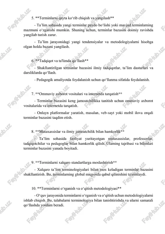 - shakllantirilgan terminlar bazasini ilmiy tadqiqotlar, ta’lim dasturlari va darsliklarda qo‘llash. - pedagogik amaliyotda foydalanish uchun qo‘llanma sifatida foydalanish. 7. **ommaviy axborot vositalari va internetda tarqatish** - terminlar bazasini keng jamoatchilikka tanitish uchun ommaviy axborot vositalarida va internetda tarqatish. - onlayn platformalar yaratish, masalan, veb-sayt yoki mobil ilova orqali terminlar bazasini taqdim etish. 8. **mutaxassislar va ilmiy jamoatchilik bilan hamkorlik** - ta’lim sohasida faoliyat yuritayotgan mutaxassislar, professorlar, tadqiqotchilar va pedagoglar bilan hamkorlik qilish. ularning tajribasi va bilimlari terminlar bazasini yanada boyitadi. 9. **terminlarni xalqaro standartlarga moslashtirish** - xalqaro ta’lim terminologiyalari bilan mos keladigan terminlar bazasini shakllantirish. bu, terminlarning global miqyosda qabul qilinishini ta'minlaydi. 10. **terminlarni o‘rganish va o‘qitish metodologiyasi** - o‘quv jarayonida terminlarni o‘rganish va o‘qitish uchun metodologiyalarni ishlab chiqish. bu, talabalarni terminologiya bilan tanishtirishda va ularni samarali qo‘llashda yordam beradi.