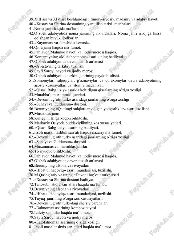 if va raviy. 33. x-xi asrda o`rta osiyodagi madaniy hayot. 34. afsona og`zaki adabiyotning shakli sifatida. 35. «avesto»ning badiiy xususiyatlari. 36. «qisasi rabg’uziy» asari –o’zbek badiiy nasrining ilk namunasi. 37. «xusrav va shirin» dostonining yaratilish tarixi, manbalari. 38. ma`naviy san`atlarning o`ziga xosligi 39. xiii asr va xiv asr boshlaridagi ijtimoiy-siyosiy, madaniy va adabiy hayot. 40. «xusrav va shirin» dostonining yaratilish tarixi, manbalari. 41. noma janri haqida ma`lumot. 42. o`zbek adabiyotida noma janrining ilk ildizlari. noma janri rivojiga hissa qo`shgan buyuk ijodkorlar. 43. «kayumars va jamshid afsonasi». 44. qit`a janri haqida ma`lumot. 45. pahlavon mahmud hayoti va ijodiy merosi haqida. 46. xorazmiyning «muhabbatnoma»asari, uning badiiyati. 47. o`zbek adabiyotida devon tuzish an`anasi 48. «avesto’ning tarkibiy tuzilishi. 49. sayfi saroyi hayoti va ijodiy merosi. 50. o`zbek adabiyotida tazkira janrining paydo b`olishi. 51. somoniylar, saljuqiylar, g`aznaviylar va qoraxoniylar davri adabiyotining asosiy xususiyatlari va islomiy madaniyat. 52. «qisasi rabg’uziy» asarida keltirilgan qissalarning o’ziga xosligi. 53. …