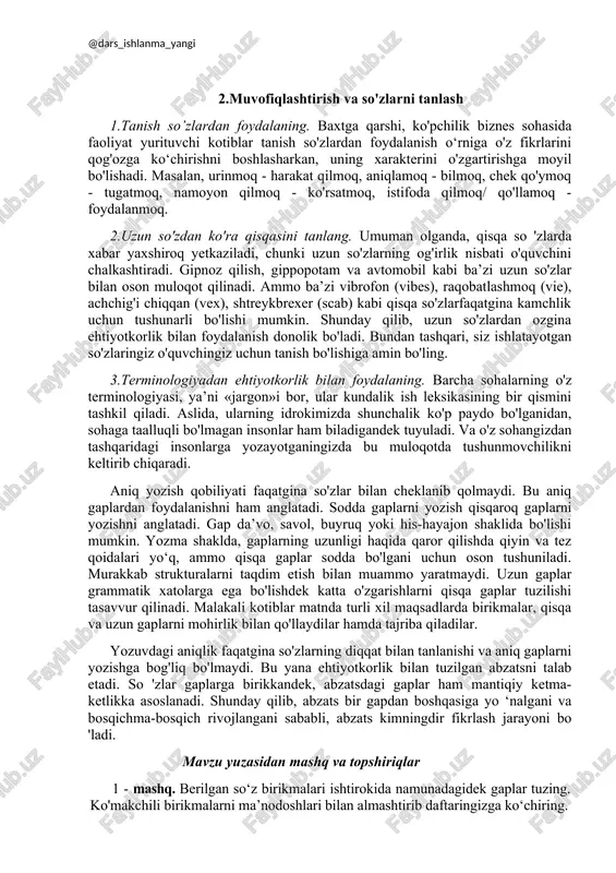 liyati juda ham muhimdir. samarali yozish usullari so'zlar, qisqa jumlalar va qisqa abzatsdan foydalanishda va muvofiqlashtirishda ham soddalikka urg'u beradi. xabarga ko'ra alohida o'quvchiga murojaat qilishda so'zlarning muvofiqlashtirilishi barcha o 'quvchilar ham xabarni tushunishda bir xil qobiliyatga ega emaslar, ularning barchalarining so'z boyliklari bir xil emas, mavzu bo'yicha bir xil bilimga ega emaslar. shunday qilib, aniq muloqot qilish uchun, biz muloqot qilishni xohlagan kishimizni bilishimiz kerak. xabar shaxsning ongiga mos bo 'lishi kerak. 2.muvofiqlashtirish va so'zlarni tanlash 1.tanish so’zlardan foydalaning. baxtga qarshi, ko'pchilik biznes sohasida faoliyat yurituvchi kotiblar tanish so'zlardan foydalanish o‘rniga o'z fikrlarini qog'ozga ko‘chirishni boshlasharkan, uning xarakterini o'zgartirishga moyil bo'lishadi. masalan, urinmoq - harakat qilmoq, aniqlamoq - bilmoq, chek qo'ymoq - tugatmoq, namoyon qilmoq - ko'rsatmoq, istifoda qilmoq/ qo'llamoq - foydalanmoq. 2.uzun so'zdan ko'ra qisqasini tanlang. umuman olganda, qisqa so 'zlarda xabar yaxshiroq yetkaziladi, chunki uzun so'zlarning og'irlik nisbati o'quvchini chalkashtiradi. gipnoz qilish, gippopotam va avtomobil kabi ba’zi …