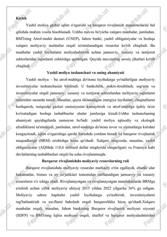 digan jamoaviy va xususiy resurslarni o'z ichiga oladi. rivojlanayotgan va rivojlanayotgan mamlakatlarda brmga erishish uchun yillik moliyaviy ehtiyoj 2015 yildan 2022 yilgacha 36% ga oshgan. moliyaviy sektor kapitalni yashil loyihalarga yo'naltirish, investitsiyalarni rag'batlantirish va xavflarni baholash orqali barqarorlikka hissa qo'shadi.xalqaro manbalar orqali, masalan, jahon bankining barqaror rivojlanish moliyasi siyosati (sdfp) va bmtning iqlim moliyasi orqali, shaffof va barqaror moliyalashtirishni rag'batlantirish ta'minlanadi. bu resurslar tabiiy resurslarning boyligi, xalqaro turizm va savdo ochiqligini hisobga olgan holda iqtisodiy rivojlanishni qo'llab-quvvatlaydi. yashil moliyalarning xalqaro manbalari yashil moliyaning mohiyati yashil moliya tushunchasi zamonaviy iqtisodiyot va atrof-muhitni muhofaza qilish sohasida muhim o'rin egallaydi. u moliyaviy oqimlarni ekologik jihatdan mas'uliyatli loyihalarga yo'naltirish orqali iqtisodiy rivojlanish bilan tabiatni saqlash o'rtasidagi muvozanatni ta'minlaydi. ushbu tizim orqali banklar, investitsiyalar, sug'urta va mikrokreditlar kabi moliyaviy mexanizmlar atrof-muhitga zarar yetkazmaydigan faoliyatlarni qo'llab-quvvatlashga qaratilgan. yashil moliya nafaqat ekologik muammolarni hal etishga yordam beradi, balki uzoq muddatli iqtisodiy barqarorlikni ham ta'minlaydi. ushbu bo'limda yashil …