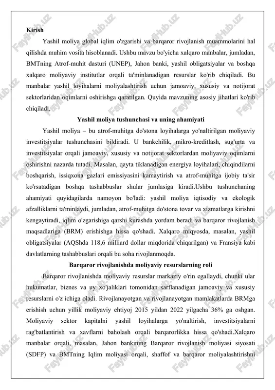 digan jamoaviy va xususiy resurslarni o'z ichiga oladi. rivojlanayotgan va rivojlanayotgan mamlakatlarda brmga erishish uchun yillik moliyaviy ehtiyoj 2015 yildan 2022 yilgacha 36% ga oshgan. moliyaviy sektor kapitalni yashil loyihalarga yo'naltirish, investitsiyalarni rag'batlantirish va xavflarni baholash orqali barqarorlikka hissa qo'shadi.xalqaro manbalar orqali, masalan, jahon bankining barqaror rivojlanish moliyasi siyosati (sdfp) va bmtning iqlim moliyasi orqali, shaffof va barqaror moliyalashtirishni rag'batlantirish ta'minlanadi. bu resurslar tabiiy resurslarning boyligi, xalqaro turizm va savdo ochiqligini hisobga olgan holda iqtisodiy rivojlanishni qo'llab-quvvatlaydi. yashil moliyalarning xalqaro manbalari yashil moliyaning mohiyati yashil moliya tushunchasi zamonaviy iqtisodiyot va atrof-muhitni muhofaza qilish sohasida muhim o'rin egallaydi. u moliyaviy oqimlarni ekologik jihatdan mas'uliyatli loyihalarga yo'naltirish orqali iqtisodiy rivojlanish bilan tabiatni saqlash o'rtasidagi muvozanatni ta'minlaydi. ushbu tizim orqali banklar, investitsiyalar, sug'urta va mikrokreditlar kabi moliyaviy mexanizmlar atrof-muhitga zarar yetkazmaydigan faoliyatlarni qo'llab-quvvatlashga qaratilgan. yashil moliya nafaqat ekologik muammolarni hal etishga yordam beradi, balki uzoq muddatli iqtisodiy barqarorlikni ham ta'minlaydi. ushbu bo'limda yashil …