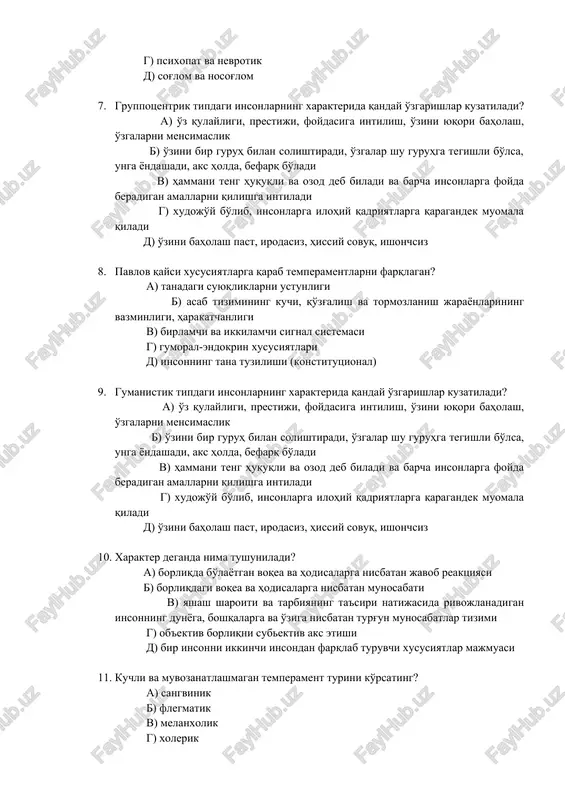 eradigan amallarni qilishga intiladi g) xudojo'y bo'lib, insonlarga ilohiy qadriyatlarga qaragandek muomala qiladi d) o'zini baholash past, irodasiz, hissiy sovuq, ishonchsiz 8. pavlov qaysi xususiyatlarga qarab temperamentlarni farqlagan? a) tanadagi suyuqliklarni ustunligi b) asab tizimining kuchi, qo'zg'alish va tormozlanish jarayonlarining vazminligi, harakatchanligi v) birlamchi va ikkilamchi signal sistemasi g) gumoral-endokrin xususiyatlari d) insonning tana tuzilishi (konstitutsional) 9. gumanistik tipdagi insonlarning xarakterida qanday o'zgarishlar kuzatiladi? a) o'z qulayligi, prestiji, foydasiga intilish, o'zini yuqori baholash, o'zgalarni mensimaslik b) o'zini bir guruh bilan solishtiradi, o'zgalar shu guruhga tegishli bo'lsa, unga yondashadi, aks holda, befarq bo'ladi v) hammani teng huquqli va ozod deb biladi va barcha insonlarga foyda beradigan amallarni qilishga intiladi g) xudojo'y bo'lib, insonlarga ilohiy qadriyatlarga qaragandek muomala qiladi d) o'zini baholash past, irodasiz, hissiy sovuq, ishonchsiz 10. xarakter deganda nima tushuniladi? a) borliqda bo'layotgan voqea va hodisalarga nisbatan javob reaktsiyasi b) borliqdagi voqea va hodisalarga nisbatan munosabati v) yashash sharoiti va …