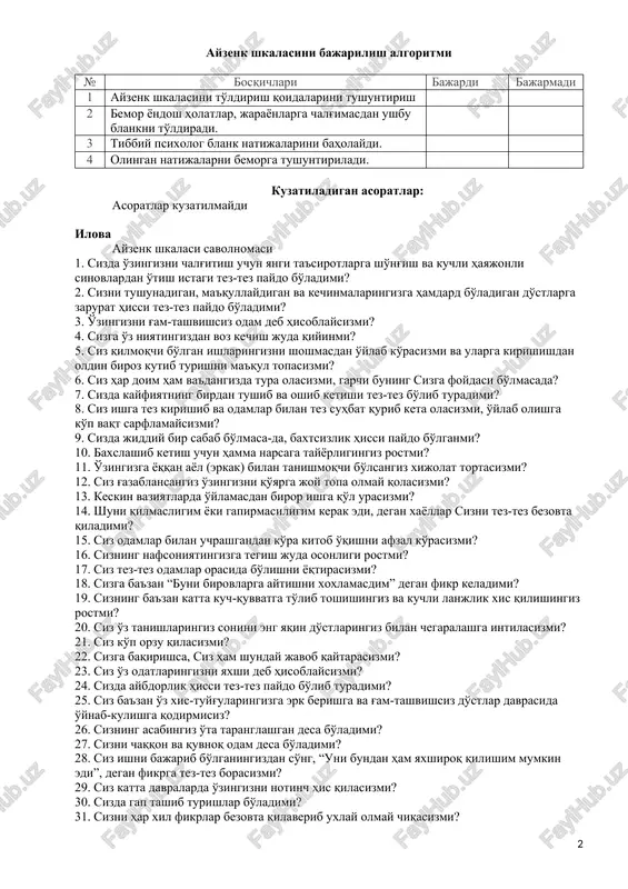 hkalasi bilan, 24 ta savol neyrotizm shkalasi bilan bog'liq bo'lsa, qolgan 9 tasi yolg'on shkalasi bo'lib, sinaluvchining savollardan aldamasdan naqadar to'g'ri javob berganini ko'rsatadi. ko'rsatma tekshiriluvchi quyidagi savolnomani o'qib ularga javob berishi lozim. ularga “ha” yoki “yo'q” deb javob bering, fikringizga kelgan birinchi javobni yozing, ular ustida uzoq o'ylab o'tirmang, chunki ushbu savollarga sizning dastlabki reaktsiyangiz muhim. chunki to'g'ri va noto'g'ri javobning o'zi yo'q, bu erda bor-yo'g'i sizning shaxsingiz aniqlanadi, xolos”. qarshi ko'rsatma endogen jarayonlarda. zaruriy jihozlar ayzenk shkalasi blanki ayzenk shkalasini bajarilish algoritmi № bosqichlari bajardi bajarmadi 1 ayzenk shkalasini to'ldirish qoidalarini tushuntirish 2 bemor yondosh holatlar, jarayonlarga chalg'imasdan ushbu blankni to'ldiradi. 3 tibbiy psixolog blank natijalarini baholaydi. 4 olingan natijalarni bemorga tushuntiriladi. kuzatiladigan asoratlar: asoratlar kuzatilmaydi ilova ayzenk shkalasi savolnomasi 1. sizda o'zingizni chalg'itish uchun yangi ta'sirotlarga sho'ng'ish va kuchli hayajonli sinovlardan o'tish istagi tez-tez paydo bo'ladimi? 2. sizni tushunadigan, ma'qullaydigan va kechinmalaringizga hamdard bo'ladigan do'stlarga zarurat hissi …