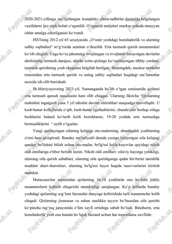 a 2020-2021-yillarga mo‘ljallangan kompleks chora-tadbirlar dasturida belgilangan vazifalarni ijro etish holati o‘rganildi. o‘rganish natijalari mazkur sohada muayyan ishlar amalga oshirilganini ko‘rsatdi. jsstning 2012-yil 65 sessiyasida „oʻsmir yoshdagi homiladorlik va ularning salbiy oqibatlari“ toʻgʻrisida seminar oʻtkazildi. erta turmush qurish muammolari koʻrib chiqildi. unga koʻra jahonning rivojlangan va rivojlanib borayotgan davlatlar aholisining turmush darajasi, ularda xotin-qizlarga koʻrsatilayotgan tibbiy yordam, turmush qurishning yosh chegarasi belgilab berilgan. shuningdek, mazkur tashkilot tomonidan erta turmush qurish va uning salbiy oqibatlari haqidagi maʼlumotlar asosida ish olib borishadi.. sh.mirziyayevning 2023-yil, namanganda bo’lib o’tgan seminarida qizlarni erta turmush qurush masalasini ham olib chiqqan. ularning fikricha “qizlarning maktabni tugatgach yana 3 yil tahsilni davom ettirishlari maqsadga muvofiqdir. u kasb-hunar kollejlarida o‘qib, kasb-hunar egallashlarini, shunda ular boshqa oilaga boshlarini baland ko‘tarib kirib borishlarini, 19-20 yoshda erta turmushga bermasliklarini “ aytib o’tganlar. yangi qurilayotgan oilaning kelajagi ota-onalarning, shuningdek yoshlarning o'zini ham qiziqtiradi. bunday ma'suliyatli damda yuzaga kelayotgan oila kelajagi qanday bo'lishini bilish …