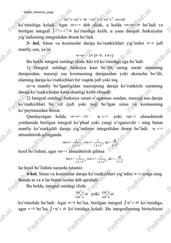 sh qilinsa , , lar hosil bo’lishini nazarda tutamiz. 4-hol. sinus va kosinuslar daraja ko’rsatkichlari yig’ndisi nolga teng. bunda m va n lar butun sonlar deb qaraladi. bu holda, integral ostidagi ifoda yoki ko’rinishda bo’ladi. agar bo’lsa, berilgan integral ko’rinishga, agar bo’lsa ko’rinishga keladi. bu integrallarning birinchisini , almashtish bilan, ikkinchisini esa almashtish bilan hisoblanadi. iii. (n butun musbat son) ko’rinishdagi integrallar va formulalar yordamida soddaroq integrallarga keltiriladi va hisoblanadi. iv. (m va n lar butun musbat sonlar) ko’rinishdagi integrallarni hisoblashda ham va formulalardan foydalaniladi. ba’zi hollarda bu formulalar bir necha marta qo’llanilishi mumkin. v. integral sinus va cosinusning ratsional funfsiyasini integralidan iborat bo’lib, u universal almashtirish deb ataluvchi almashtirish yordamida integrallanadi. bunda biz har qanday trigonometrik funksiya orqali ratsional ifodalanishini nazarda tutamiz. ya’ni, bo'lib, universal almashtirish natijasida bo'lishiga ishonch hosil qilamiz. vi. integral , almashtirish yordamida integralga keltirladi. integral esa , almashtirish yordamida integralga keltiriladi. mavzuga doir yechimlari bilan …