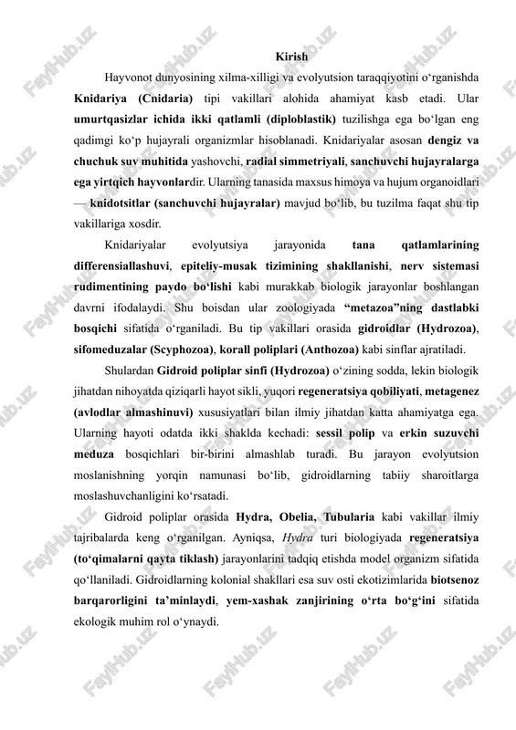 a model organizm sifatida qo‘llaniladi. gidroidlarning kolonial shakllari esa suv osti ekotizimlarida biotsenoz barqarorligini ta’minlaydi, yem-xashak zanjirining o‘rta bo‘g‘ini sifatida ekologik muhim rol o‘ynaydi. 1. knidariya tipining umumiy tavsifi va biologik xususiyatlari knidariya tipi (cnidaria) — qadimgi, ikki qatlamli (diploblastik) suvda yashovchi ko‘p hujayrali umurtqasiz hayvonlar tipi bo‘lib, ular o‘ziga xos sanchuvchi hujayralari — knidotsitlar (cnidocytes) mavjudligi bilan boshqa hayvonlardan farq qiladi. ushbu tip vakillari asosan dengizlarda keng tarqalgan, ammo ayrim turlari chuchuk suv havzalarida ham uchraydi (hydra vulgaris bunga misoldir). knidariyalar — radial simmetriyali, yumshoq tana tuzilishli, aktiv yirtqich organizmlar bo‘lib, ular suv hayotining muhim qismidir. umumiy tuzilish va tashqi shakli knidariyalar tanasi ikkita embrional qatlamdan — ektoderma (tashqi qatlam) va entoderma (ichki qatlam) dan tashkil topgan bo‘lib, ularning orasida mezogleya deb ataluvchi jelatin modda joylashgan. mezogleya ba’zida yupqa va shaffof, ba’zan esa qalin va tolali bo‘ladi. bu qatlam tanani mustahkamlaydi va suzish harakatiga yordam beradi. ularning tanasi odatda …