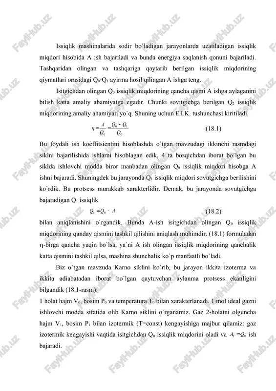 b keladi bu holda gazning temperaturasi t1 gacha pasayadi. gaz 3-holatdan boshlab hajmi v2, bosim r2 bilan xarakterlanib, o`zgarmas temperatura t1 bilan siqamiz. bunday siqilish izotermik siqilish bo`lib, gazni hajmi v3 va bosimi r3 ga teng bo`lgan 4-holatni egallaydi. bu siqilishda gaz sovitgichga q1 issiqlikni beradi va ish bajaradi. nihoyat, gazni 4-holatdan boshlab adiabatik ravishda shunday siqishimiz, uning hajmi boshlang`ich v0 hajmni, r0 bosimni egallash va uning temperaturasi boshlang`ich temperaturagacha ko`tarilsin. bunday yonish sikl karno sikli bo`lib, uning f.i.k. (18.3) orqali ifodalanadi. bu yerda a - to`la sikl davomida bajarilgan ish. q0 - isitgichdan olingan issiqlik miqdori. q1 - sovutgichga berilgan issiqlik miqdori. agar bu protsessda: - t0 - deb gazning (18.1)-( 18.2) izotermik kengayishidagi temperaturasi. t1 - deb gazning (18.3)-( 18.4) izotermik siqilishdagi temperaturalar desa u holda izotermik kengayishda gaz isitgichdan q2 issiqlik miqdorini beradi. demak isitgichning temperaturasini, t0 va sovitgichning temperaturasini t1 desak, karno siklini f.i.k bilan xarakterlanadi: …