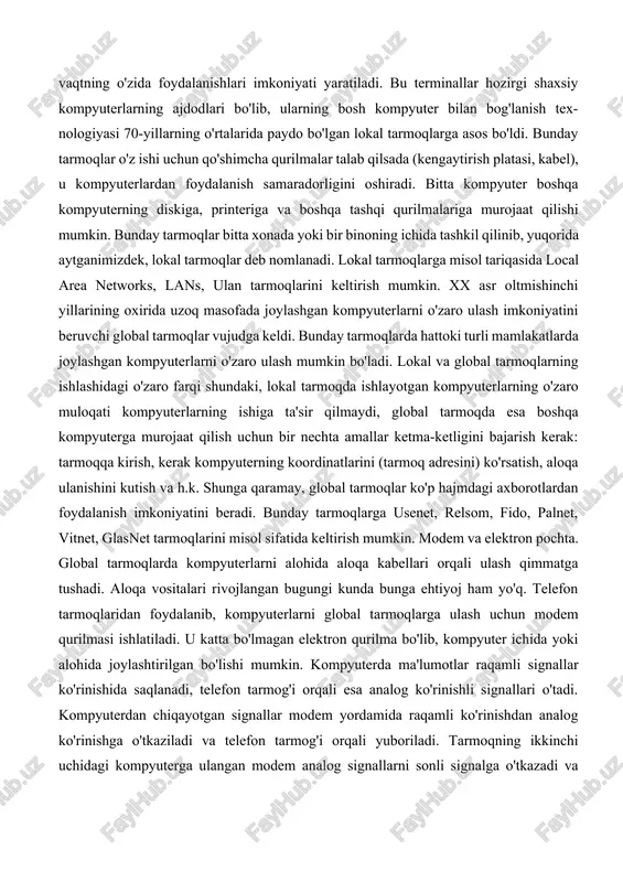 t bo'lib, bir nechta terminal bitta yirik hisoblash mashinasiga ulangan bo'ladi. bunda bir nechta foydalanuvchi bitta kom-pyuterdan bir vaqtning o'zida foydalanishlari imkoniyati yaratiladi. bu terminallar hozirgi shaxsiy kompyuterlarning ajdodlari bo'lib, ularning bosh kompyuter bilan bog'lanish tex-nologiyasi 70-yillarning o'rtalarida paydo bo'lgan lokal tarmoqlarga asos bo'ldi. bunday tarmoqlar o'z ishi uchun qo'shimcha qurilmalar talab qilsada (kengaytirish platasi, kabel), u kompyuterlardan foydalanish samaradorligini oshiradi. bitta kompyuter boshqa kompyuterning diskiga, printeriga va boshqa tashqi qurilmalariga murojaat qilishi mumkin. bunday tarmoqlar bitta xonada yoki bir binoning ichida tashkil qilinib, yuqorida aytganimizdek, lokal tarmoqlar deb nomlanadi. lokal tarmoqlarga misol tariqasida local area networks, lans, ulan tarmoqlarini keltirish mumkin. xx asr oltmishinchi yillarining oxirida uzoq masofada joylashgan kompyuterlarni o'zaro ulash imkoniyatini beruvchi global tarmoqlar vujudga keldi. bunday tarmoqlarda hattoki turli mamlakatlarda joylashgan kompyuterlarni o'zaro ulash mumkin bo'ladi. lokal va global tarmoqlarning ishlashidagi o'zaro farqi shundaki, lokal tarmoqda ishlayotgan kompyuterlarning o'zaro muloqati kompyuterlarning ishiga ta'sir qilmaydi, global tarmoqda …